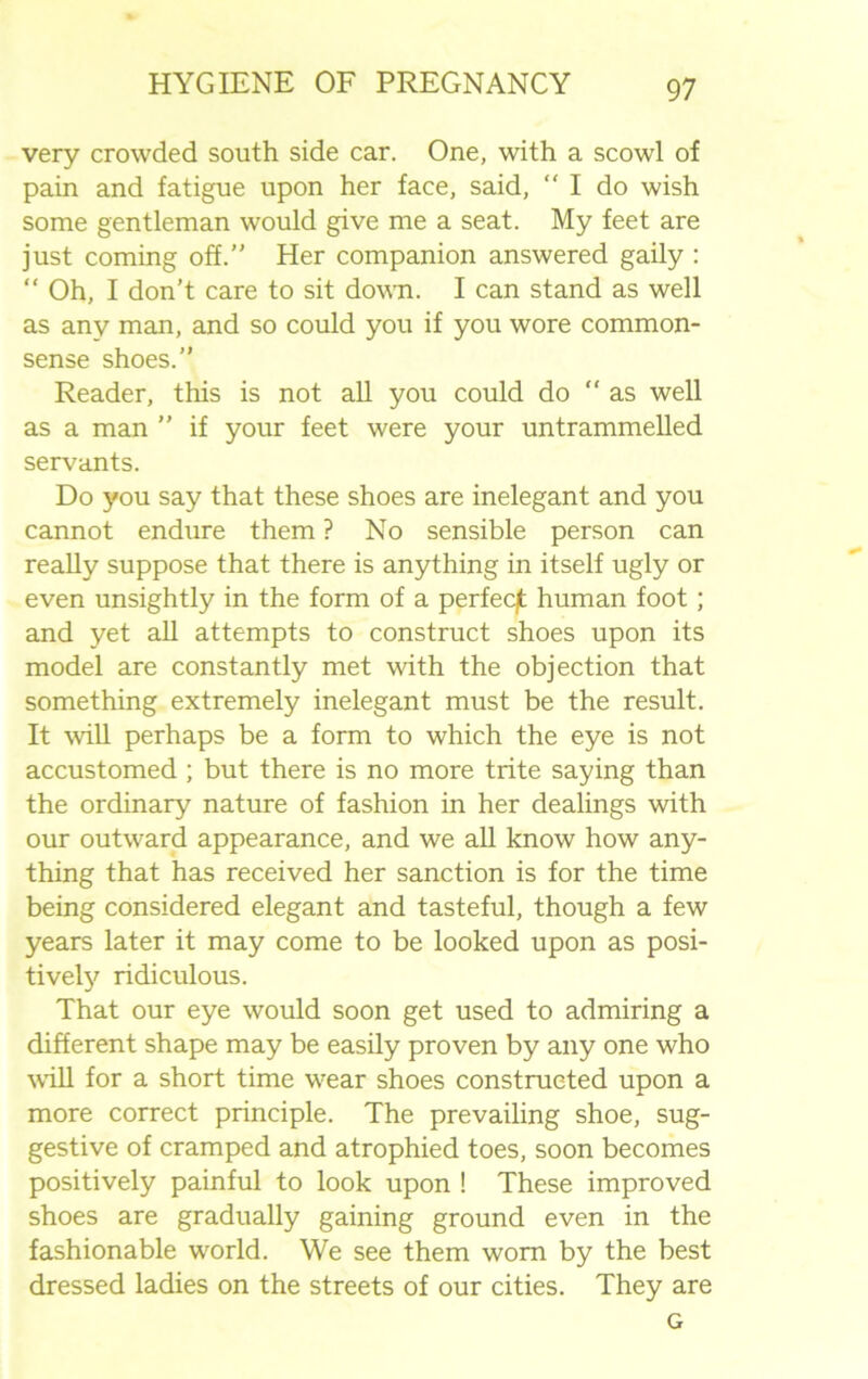 very crowded south side car. One, with a scowl of pain and fatigue upon her face, said, “ I do wish some gentleman would give me a seat. My feet are just coming off.” Her companion answered gaily : “ Oh, I don’t care to sit down. I can stand as well as any man, and so could you if you wore common- sense shoes.” Reader, this is not all you could do “as well as a man ” if your feet were your untrammelled servants. Do you say that these shoes are inelegant and you cannot endure them ? No sensible person can really suppose that there is anything in itself ugly or even unsightly in the form of a perfeqt human foot; and yet all attempts to construct shoes upon its model are constantly met with the objection that something extremely inelegant must be the result. It will perhaps be a form to which the eye is not accustomed ; but there is no more trite saying than the ordinary nature of fashion in her dealings with our outward appearance, and we all know how any- thing that has received her sanction is for the time being considered elegant and tasteful, though a few years later it may come to be looked upon as posi- tively ridiculous. That our eye would soon get used to admiring a different shape may be easily proven by any one who will for a short time wear shoes constructed upon a more correct principle. The prevailing shoe, sug- gestive of cramped and atrophied toes, soon becomes positively painful to look upon ! These improved shoes are gradually gaining ground even in the fashionable world. We see them worn by the best dressed ladies on the streets of our cities. They are