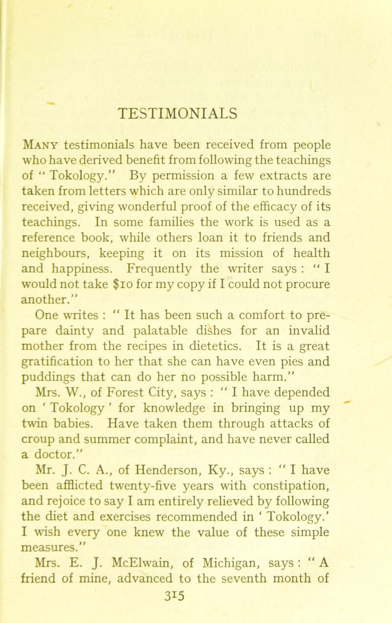 Many testimonials have been received from people who have derived benefit from following the teachings of “ Tokology.” By permission a few extracts are taken from letters which are only similar to hundreds received, giving wonderful proof of the efficacy of its teachings. In some families the work is used as a reference book, while others loan it to friends and neighbours, keeping it on its mission of health and happiness. Frequently the writer says : “ I would not take $10 for my copy if I could not procure another.” One writes :  It has been such a comfort to pre- pare dainty and palatable dishes for an invalid mother from the recipes in dietetics. It is a great gratification to her that she can have even pies and puddings that can do her no possible harm.” Mrs. W., of Forest City, says : “ I have depended on ‘ Tokology ’ for knowledge in bringing up my twin babies. Have taken them through attacks of croup and summer complaint, and have never called a doctor.” Mr. J. C. A., of Henderson, Ky., says : “ I have been afflicted twenty-five years with constipation, and rejoice to say I am entirely relieved by following the diet and exercises recommended in ‘ Tokology.’ I wish every one knew the value of these simple measures.” Mrs. E. J. McElwain, of Michigan, says: “ A friend of mine, advanced to the seventh month of