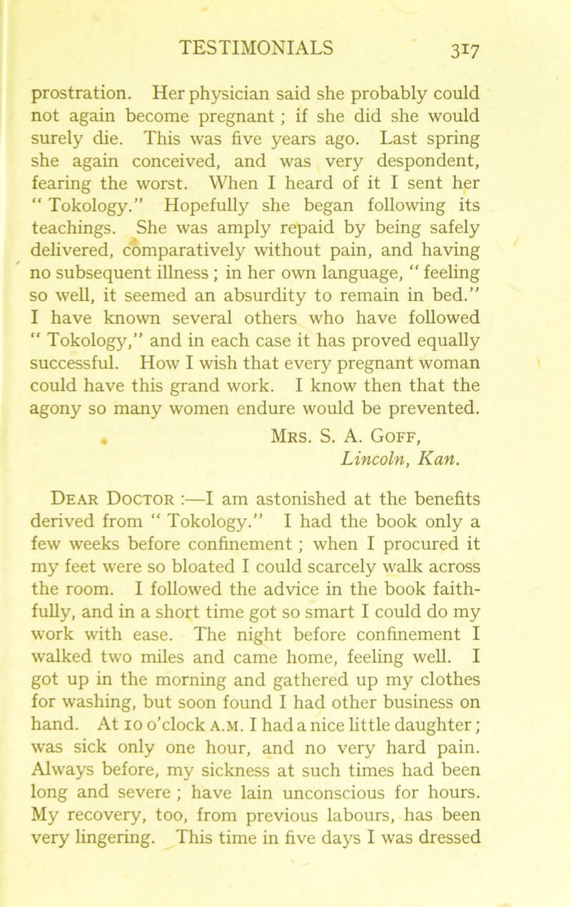 prostration. Her physician said she probably could not again become pregnant; if she did she would surely die. This was five years ago. Last spring she again conceived, and was very despondent, fearing the worst. When I heard of it I sent her “ Tokology.” Hopefully she began following its teachings. She was amply repaid by being safely delivered, comparatively without pain, and having no subsequent illness ; in her own language, “ feeling so well, it seemed an absurdity to remain in bed.” I have known several others who have followed  Tokology,” and in each case it has proved equally successful. How I wish that every pregnant woman could have this grand work. I know then that the agony so many women endure would be prevented. . Mrs. S. A. Goff, Lincoln, Kan. Dear Doctor :—I am astonished at the benefits derived from “ Tokology.” I had the book only a few weeks before confinement; when I procured it my feet were so bloated I could scarcely walk across the room. I followed the advice in the book faith- fully, and in a short time got so smart I could do my work with ease. The night before confinement I walked two miles and came home, feeling well. I got up in the morning and gathered up my clothes for washing, but soon found I had other business on hand. At 10 o’clock a.m. I had a nice little daughter; was sick only one hour, and no very hard pain. Always before, my sickness at such times had been long and severe ; have lain unconscious for hours. My recovery, too, from previous labours, has been very lingering. This time in five days I was dressed