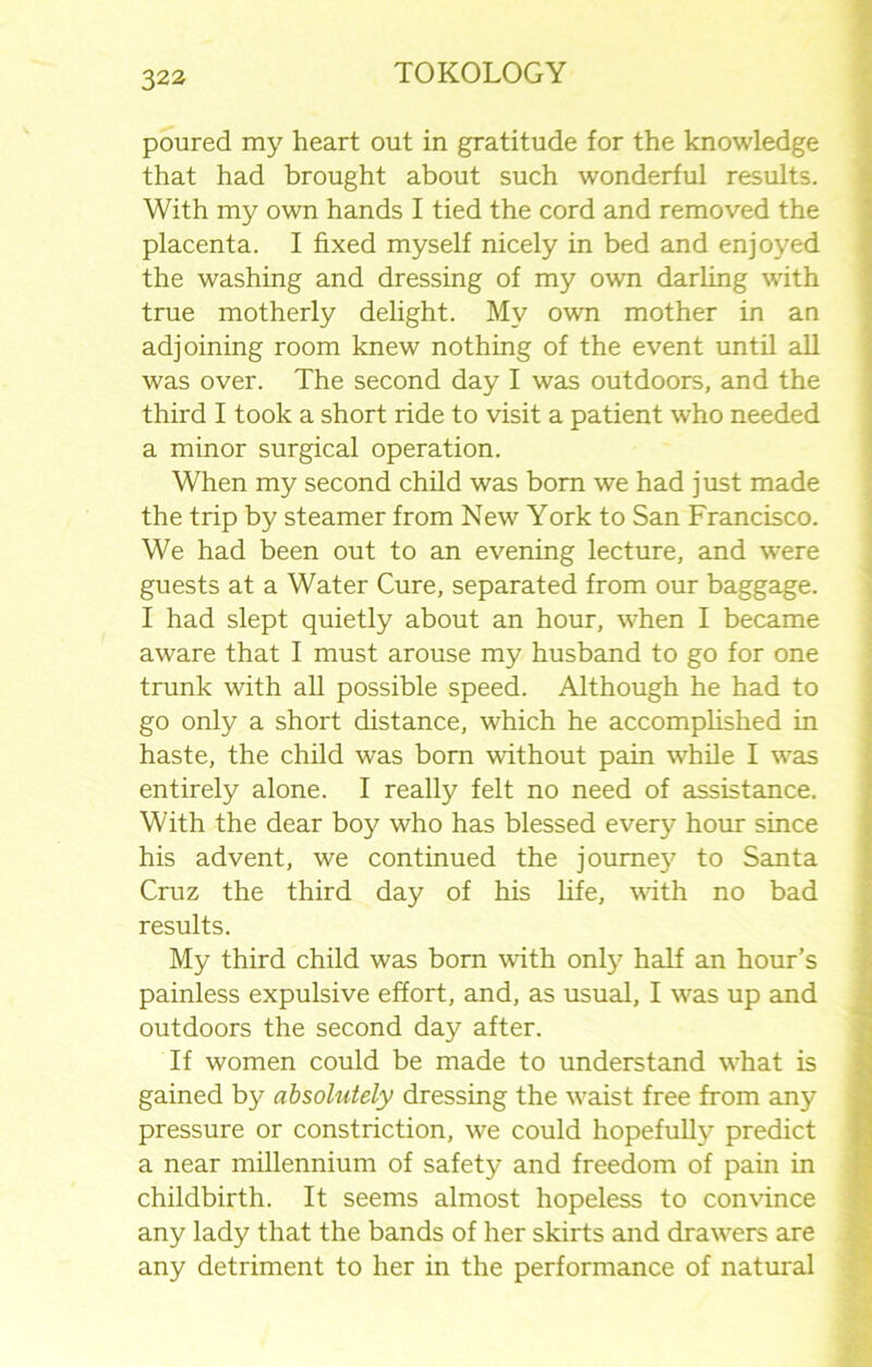 poured my heart out in gratitude for the knowledge that had brought about such wonderful results. With my own hands I tied the cord and removed the placenta. I fixed myself nicely in bed and enjoyed the washing and dressing of my own darling with true motherly delight. My own mother in an adjoining room knew nothing of the event until all was over. The second day I was outdoors, and the third I took a short ride to visit a patient who needed a minor surgical operation. When my second child was bom we had just made the trip by steamer from New York to San Francisco. We had been out to an evening lecture, and were guests at a Water Cure, separated from our baggage. I had slept quietly about an hour, when I became aware that I must arouse my husband to go for one trunk with all possible speed. Although he had to go only a short distance, which he accomplished in haste, the child was born without pain while I was entirely alone. I really felt no need of assistance. With the dear boy who has blessed every hour since his advent, we continued the joume}7 to Santa Cruz the third day of his life, with no bad results. My third child was bom with only half an hour’s painless expulsive effort, and, as usual, I was up and outdoors the second day after. If women could be made to understand what is gained by absolutely dressing the waist free from any pressure or constriction, we could hopefully predict a near millennium of safety and freedom of pain in childbirth. It seems almost hopeless to convince any lady that the bands of her skirts and drawers are any detriment to her in the performance of natural