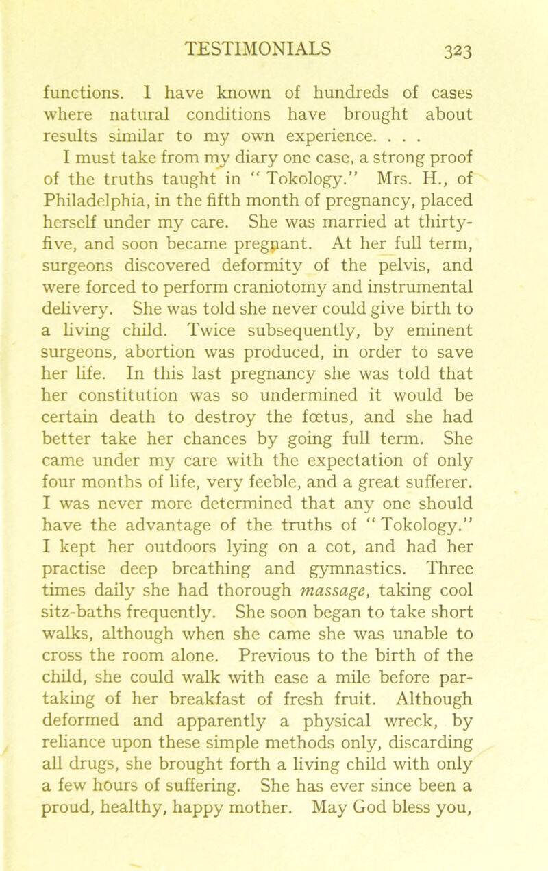 functions. I have known of hundreds of cases where natural conditions have brought about results similar to my own experience. . . . I must take from my diary one case, a strong proof of the truths taught in “ Tokology.” Mrs. H., of Philadelphia, in the fifth month of pregnancy, placed herself under my care. She was married at thirty- five, and soon became pregpant. At her full term, surgeons discovered deformity of the pelvis, and were forced to perform craniotomy and instrumental delivery. She was told she never could give birth to a living child. Twice subsequently, by eminent surgeons, abortion was produced, in order to save her life. In this last pregnancy she was told that her constitution was so undermined it would be certain death to destroy the foetus, and she had better take her chances by going full term. She came under my care with the expectation of only four months of life, very feeble, and a great sufferer. I was never more determined that any one should have the advantage of the truths of “ Tokology.” I kept her outdoors lying on a cot, and had her practise deep breathing and gymnastics. Three times daily she had thorough massage, taking cool sitz-baths frequently. She soon began to take short walks, although when she came she was unable to cross the room alone. Previous to the birth of the child, she could walk with ease a mile before par- taking of her breakfast of fresh fruit. Although deformed and apparently a physical wreck, by reliance upon these simple methods only, discarding all drugs, she brought forth a living child with only a few hours of suffering. She has ever since been a proud, healthy, happy mother. May God bless you,