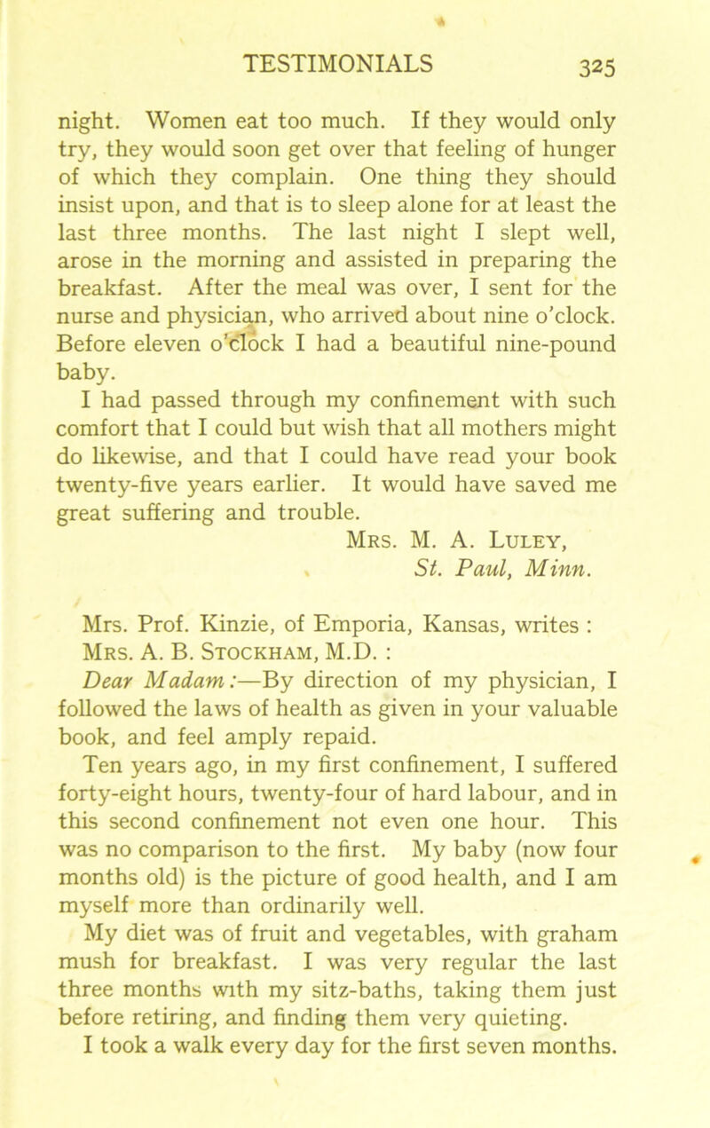 night. Women eat too much. If they would only try, they would soon get over that feeling of hunger of which they complain. One thing they should insist upon, and that is to sleep alone for at least the last three months. The last night I slept well, arose in the morning and assisted in preparing the breakfast. After the meal was over, I sent for the nurse and physician, who arrived about nine o'clock. Before eleven o’clock I had a beautiful nine-pound baby. I had passed through my confinement with such comfort that I could but wish that all mothers might do likewise, and that I could have read your book twenty-five years earlier. It would have saved me great suffering and trouble. Mrs. M. A. Luley, St. Paul, Minn. Mrs. Prof. Kinzie, of Emporia, Kansas, writes : Mrs. A. B. Stockham, M.D. : Dear Madam:—By direction of my physician, I followed the laws of health as given in your valuable book, and feel amply repaid. Ten years ago, in my first confinement, I suffered forty-eight hours, twenty-four of hard labour, and in this second confinement not even one hour. This was no comparison to the first. My baby (now four months old) is the picture of good health, and I am myself more than ordinarily well. My diet was of fruit and vegetables, with graham mush for breakfast. I was very regular the last three months with my sitz-baths, taking them just before retiring, and finding them very quieting. I took a walk every day for the first seven months.