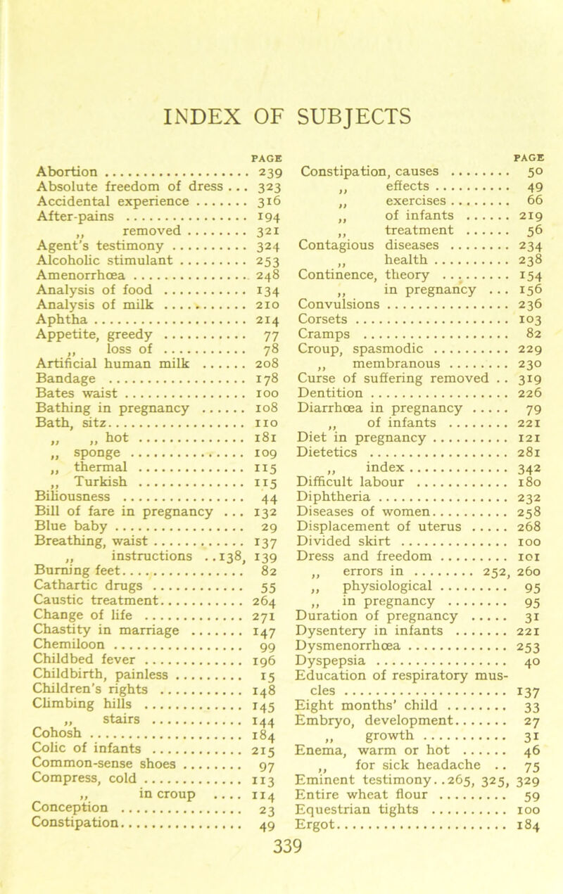 Abortion PAGE . .. 239 Absolute freedom of dress . ■ • 323 Accidental experience .. 316 After-pains .. 194 removed .. 321 Agent’s testimony .. 324 Alcoholic stimulant • • 253 Amenorrhcea Analysis of food • • 134 Analysis of milk Aphtha Appetite, greedy ■ • 77 „ loss of .. 78 Artificial human milk .... .. 208 Bandage .. 178 Bates waist Bathing in pregnancy .... Bath, sitz „ ,, h°t .. 181 „ sponge ,, thermal .. 115 ,, Turkish .. 115 Biliousness • • 44 Bill of fare in pregnancy ... 132 Blue baby 29 Breathing, waist 137 ,, instructions ..138, 139 Burning feet 82 Cathartic drugs Caustic treatment Change of life Chastity in marriage . Chemiloon Childbed fever Childbirth, painless ... Children’s rights Climbing hills „ stairs Cohosh Colic of infants Common-sense shoes .. Compress, cold „ in croup Conception Constipation PAGE Constipation, causes 50 ,, effects 49 ,, exercises 66 ,, of infants 219 ,, treatment 56 Contagious diseases 234 „ health 238 Continence, theory 154 ,, in pregnancy ... 156 Convulsions 236 Corsets 103 Cramps 82 Croup, spasmodic 229 ,, membranous 230 Curse of suffering removed .. 319 Dentition 226 Diarrhoea in pregnancy 79 ,, of infants 221 Diet in pregnancy 121 Dietetics 281 „ index 342 Difficult labour 180 Diphtheria 232 Diseases of women 258 Displacement of uterus 268 Divided skirt 100 Dress and freedom 101 „ errors in 252, 260 „ physiological 95 „ in pregnancy 95 Duration of pregnancy 31 Dysentery in infants 221 Dysmenorrhcea 253 Dyspepsia 40 Education of respiratory mus- cles 137 Eight months’ child 33 Embryo, development 27 „ growth 31 Enema, warm or hot 46 ,, for sick headache .. 75 Eminent testimony. .265, 325, 329 Entire wheat flour 59 Equestrian tights xoo Ergot 184 55 264 271 147 99 196 15 148 M5 M4 184 215 97 113 ”4 23 49