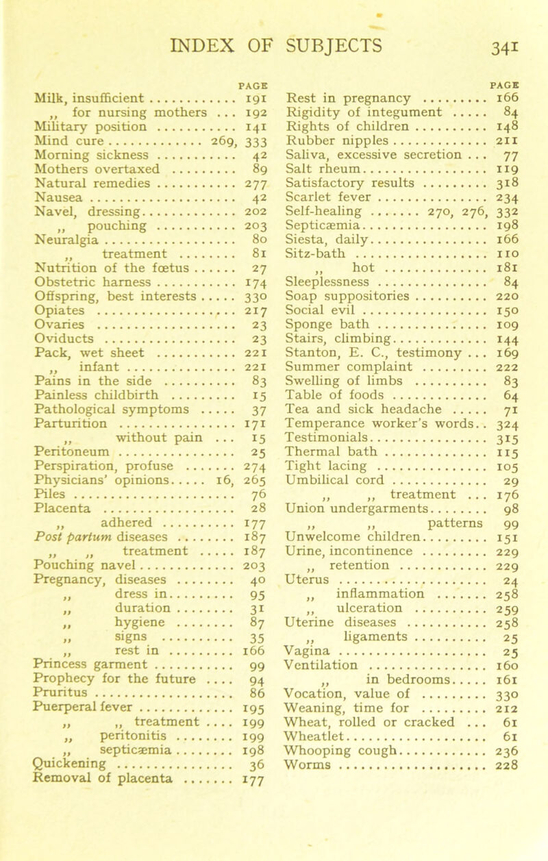 PAGE Milk, insufficient 191 ,, for nursing mothers ... 192 Military position 141 Mind cure 269, 333 Morning sickness 42 Mothers overtaxed 89 Natural remedies 277 Nausea 42 Navel, dressing 202 „ pouching 203 Neuralgia 80 ,, treatment 81 Nutrition of the foetus 27 Obstetric harness 174 Offspring, best interests 330 Opiates 217 Ovaries 23 Oviducts 23 Pack, wet sheet 221 ,, infant 221 Pains in the side 83 Painless childbirth 15 Pathological symptoms 37 Parturition 171 ,, without pain ... 15 Peritoneum 25 Perspiration, profuse 274 Physicians’ opinions 16, 265 Piles 76 Placenta 28 ,, adhered 177 Post partum diseases 187 ,, „ treatment 187 Pouching navel 203 Pregnancy, diseases 40 ,, dress in 95 ,, duration 31 „ hygiene 87 „ signs 35 ,, rest in 166 Princess garment 99 Prophecy for the future .... 94 Pruritus 86 Puerperal fever 195 „ „ treatment .... 199 „ peritonitis 199 „ septicaemia 198 Quickening 36 Removal of placenta 177 Rest in pregnancy Rigidity of integument Rights of children Rubber nipples Saliva, excessive secretion ... Salt rheum Satisfactory results Scarlet fever Self-healing 270, 276, Septicaemia Siesta, daily Sitz-bath „ hot Sleeplessness Soap suppositories Social evil Sponge bath Stairs, climbing Stanton, E. C., testimony ... Summer complaint Swelling of limbs Table of foods Tea and sick headache Temperance worker’s words.. Testimonials Thermal bath Tight lacing Umbilical cord ,, ,, treatment ... Union undergarments „ „ patterns Unwelcome children Urine, incontinence „ retention Uterus ,, inflammation ....... ,, ulceration Uterine diseases ,, ligaments Vagina Ventilation ,, in bedrooms Vocation, value of Weaning, time for Wheat, rolled or cracked ... Wheatlet Whooping cough Worms PAGE 166 84 X48 211 77 119 318 234 332 198 166 no 181 84 220 150 109 144 169 222 83 64 71 324 3i5 115 105 29 176 98 99 151 229 229 24 258 259 258 25 25 160 161 33° 212 61 61 236 228