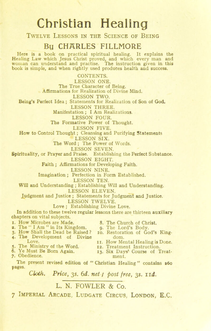 Christian Healing Twelve Lessons in the Science of Being Bu CHARLES FILLMORE Here is a book on practical spiritual healing. It explains the Healing Law which Jesus Christ proved, and which every man and woman can understand and practise. The instruction given in this book is simple, and when rightly used produces health and success. CONTENTS. LESSON ONE. The True Character of Being. Affirmations for Realization of Divine Mind. LESSON TWO. Being’s Perfect Idea; Statements for Realization of Son of God. LESSON THREE. Manifestation ; I Am Realizations. LESSON FOUR. The Formative Power of Thought. LESSON FIVE. How to Control Thought; Cleansing and Purifying Statements LESSON SIX. The Word ; The Power of Words. LESSON SEVEN. Spirituality, or Prayer and Praise. Establishing the Perfect Substance. LESSON EIGHT. Faith ; Affirmations for Developing Faith. LESSON NINE. Imagination ; Perfection in Form Established. LESSON TEN. Will and Understanding ; Establishing Will and Understanding. LESSON ELEVEN. Judgment and Justice ; Statements for Judgment and Justice. LESSON TWELVE. Love ; Establishing Divine Love. In addition to these twelve regular lessons there are thirteen auxiliary chapters on vital subjects. I. How Microbes are Made, s. The “ I Am ” in Its Kingdom. 3. How Shall the Dead be Raised ? 4. The Development of Divine Love. 8. 9- 10. King- 5. The Ministry of the Word. 6. Ye Must Be Bom Again. 7. Obedience. The present revised edition of pages. Cloth. Price, 3s. 6d. The Church of Christ. The Lord’s Body. Restoration of God’s dom. 11. How Mental Healing is Done. 12. Treatment Instruction. 13. Six Days’ Course of Treat- ment. “ Christian Healing ” contains 260 net 1 post free, 3$. 11 i. L. N. FOWLER & Co. 7 Imperial Arcade, Ludgate Circus, London, E.C.