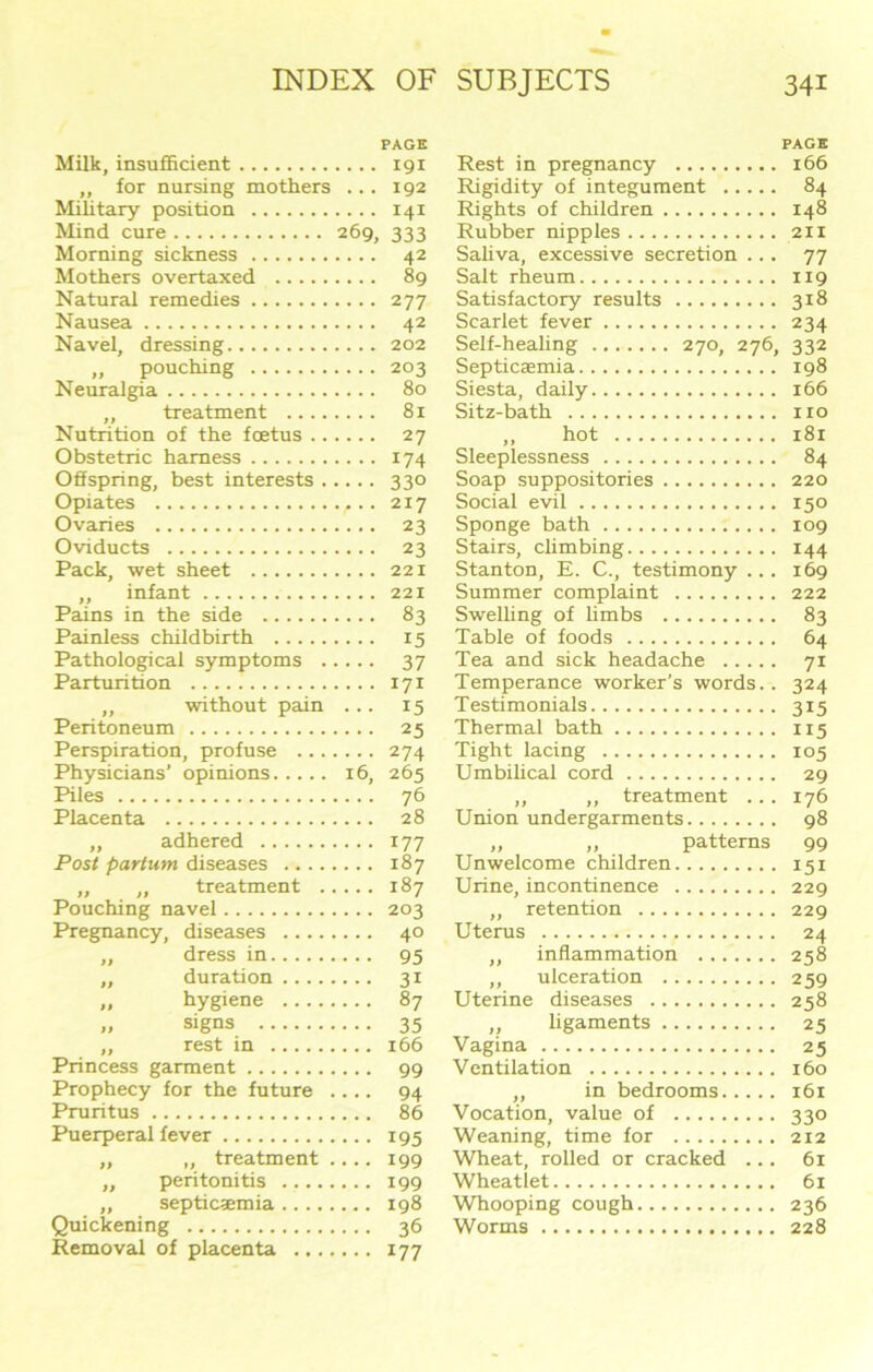 PAGE Milk, insufficient 191 ,, for nursing mothers ... 192 Military position 141 Mind cure 269, 333 Morning sickness 42 Mothers overtaxed 89 Natural remedies 277 Nausea 42 Navel, dressing 202 ,, pouching 203 Neuralgia 80 „ treatment 81 Nutrition of the foetus 27 Obstetric harness 174 Offspring, best interests 330 Opiates 217 Ovaries 23 Oviducts 23 Pack, wet sheet 221 „ infant 221 Pains in the side 83 Painless childbirth 15 Pathological symptoms 37 Parturition 171 „ without pain ... 15 Peritoneum 25 Perspiration, profuse 274 Physicians’ opinions 16, 265 Piles 76 Placenta 28 „ adhered 177 Post partum diseases 187 „ „ treatment 187 Pouching navel 203 Pregnancy, diseases 40 ,, dress in 95 „ duration 31 „ hygiene 87 „ signs 35 „ rest in 166 Princess garment 99 Prophecy for the future .... 94 Pruritus 86 Puerperal fever 195 „ „ treatment .... 199 ,, peritonitis 199 „ septicsemia 198 Quickening 36 Removal of placenta 177 PAGE Rest in pregnancy 166 Rigidity of integument 84 Rights of children 148 Rubber nipples 211 Saliva, excessive secretion ... 77 Salt rheum 119 Satisfactory results 318 Scarlet fever 234 Self-healing 270, 276, 332 Septicaemia 198 Siesta, daily 166 Sitz-bath no ,, hot 181 Sleeplessness 84 Soap suppositories 220 Social evil 150 Sponge bath 109 Stairs, climbing 144 Stanton, E. C., testimony ... 169 Summer complaint 222 Swelling of limbs 83 Table of foods 64 Tea and sick headache 71 Temperance worker’s words.. 324 Testimonials 315 Thermal bath 115 Tight lacing 105 Umbilical cord 29 „ ,, treatment ... 176 Union undergarments 98 Unwelcome children 151 Urine, incontinence 229 „ retention 229 Uterus 24 ,, inflammation 258 ,, ulceration 259 Uterine diseases 258 ,, ligaments 25 Vagina 25 Ventilation 160 „ in bedrooms 161 Vocation, value of 330 Weaning, time for 212 Wheat, rolled or cracked 61 Wheatlet 61 Whooping cough 236 Worms 228
