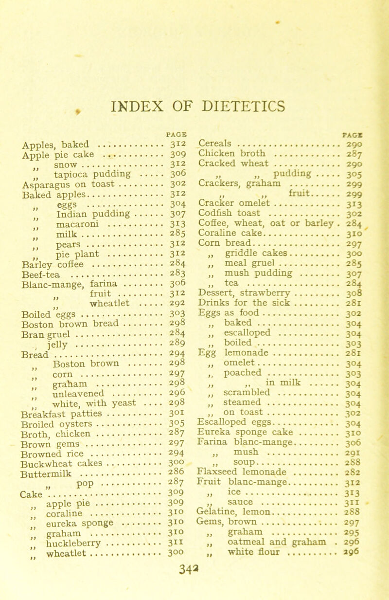 PAGE Apples, baked 312 Apple pie cake 3°9 „ snow 312 tapioca pudding 306 Asparagus on toast 302 Baked apples 312 ,, eggs •••••;. 3°4 Indian pudding 307 , macaroni 3X3 „ milk 285 ,, pears 312 ,, pie plant 312 Barley coSee 284 Beef-tea 283 Blanc-mange, farina 306 „ fruit 312 >t wheatlet 292 Boiled eggs 3°3 Boston brown bread 298 Bran gruel 284 jelly 289 Bread 294 Boston brown 298 ” corn 297 graham 298 unleavened 296 ” white, with yeast 298 Breakfast patties 301 Broiled oysters 3°5 Broth, chicken 287 Brown gems 297 Browned rice 294 Buckwheat cakes 3°° Buttermilk 286 „ POP 287 Cake apple pie .... coraline eureka sponge graham huckleberry .. wheatlet 3°9 3°9 310 310 310 311 300 PAG* Cereals 290 Chicken broth 287 Cracked wheat 290 „ „ pudding 305 Crackers, graham 299 ,, „ fruit 299 Cracker omelet 313 Codfish toast 302 Coffee, wheat, oat or barley . 284 Coraline cake 310^ Corn bread 297 ,, griddle cakes 300 ,, meal gruel 285 „ mush pudding 307 „ tea 284 Dessert, strawberry 308 Drinks for the sick 281 Eggs as food 302 ,, baked 304 ,, esealloped 304 „ boiled 303 Egg lemonade 281 ,, omelet 304 ,# poached 303 „ in milk 304 „ scrambled 304 ,, steamed 304 ,, on toast 302 Esealloped eggs 304 Eureka sponge cake 310 Farina blanc-mange 306 ,, mush 291 „ soup 288 Flaxseed lemonade 282 Fruit blanc-mange 312 „ ice 313 ,, sauce 311 Gelatine, lemon 288 Gems, brown 297 „ graham 295 „ oatmeal and graham . 296 „ white flour 296 343