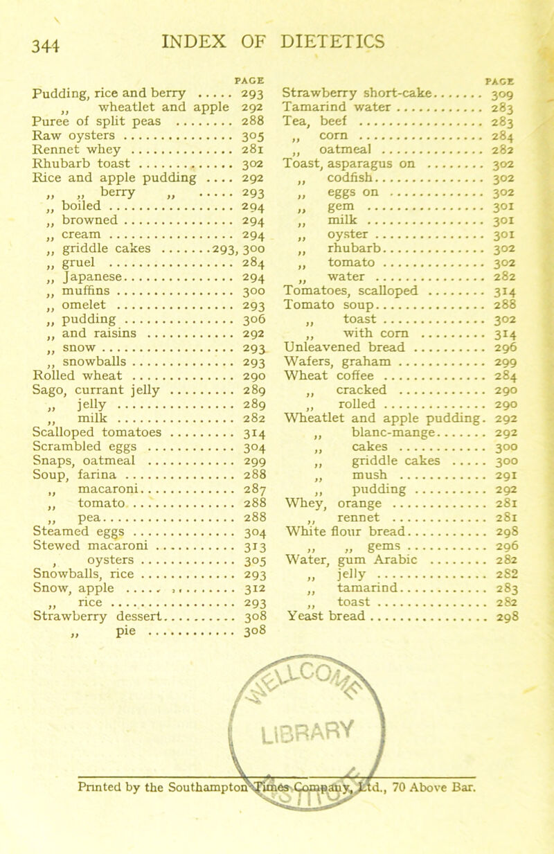 PAGE Pudding, rice and berry 293 ,, wheatlet and apple 292 Puree of split peas .. .. 288 Raw oysters 305 Rennet whey Rhubarb toast 302 Rice and apple pudding .... 292 )) >) berry ,, 293 „ boiled ,, browned 294 „ cream 294 „ griddle cakes .293, 300 „ gruel ,, Japanese 294 ,, muffins 300 ,, omelet 293 „ pudding 306 ,, and raisins „ snow 293 ,, snowballs 293 Rolled wheat Sago, currant jelly „ jeliy ,, milk Scalloped tomatoes 314 Scrambled eggs 304 Snaps, oatmeal 299 Soup, farina 288 „ macaroni ,, tomato 288 „ Pea 288 Steamed eggs 304 Stewed macaroni 313 oysters 305 Snowballs, rice 293 Snow, apple ..... ,,.. „ rice 293 Strawberry dessert 3°8 „ Pie 3°8 PAGE Strawberry short-cake 309 Tamarind water 283 Tea, beef 283 „ corn 284 „ oatmeal 282 Toast, asparagus on 302 „ codfish 302 „ eggs on 302 „ gem 301 „ milk 301 „ oyster 301 „ rhubarb 302 „ tomato 302 ,, water 282 Tomatoes, scalloped 314 Tomato soup 288 „ toast 302 „ with com 314 Unleavened bread 296 Wafers, graham 299 Wheat coffee 284 ,, cracked 290 ,, rolled 290 Wheatlet and apple pudding. 292 ,, blanc-mange 292 ,, cakes 300 „ griddle cakes 300 ,, mush 291 ,, pudding 292 Whey, orange 281 ,, rennet 281 White flour bread 298 >, „ gems 296 Water, gum Arabic 282 „ jelly 282 „ tamarind 283 „ toast 282 Yeast bread 298