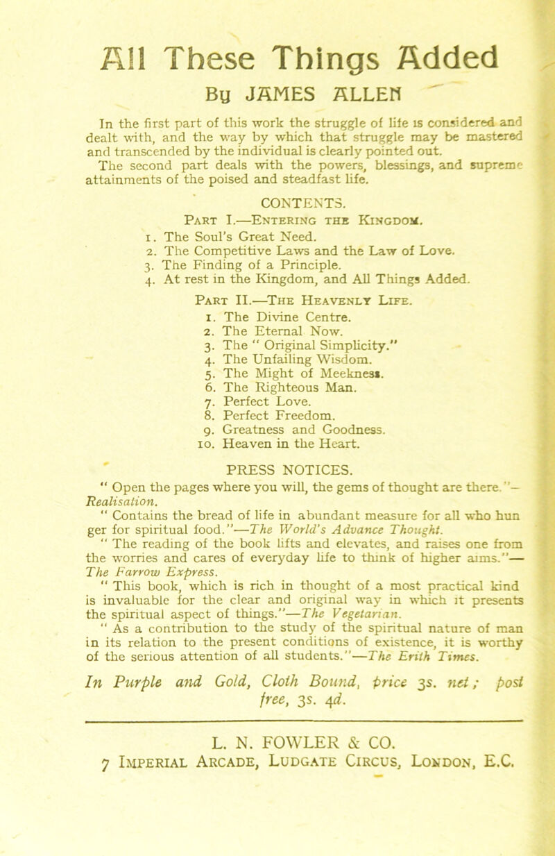 All These Things Added Bu JAMES HLLEH In the first part of this work the struggle of life is considered and dealt with, and the way by which that struggle may be mastered and transcended by the individual is clearly pointed out. The second part deals with the powers, blessings, and supreme attainments of the poised and steadfast life. CONTENTS. Part I.—Entering the Kingdom. 1. The Soul’s Great Need. 2. The Competitive Laws and the Law of Love. 3. The Finding of a Principle. 4. At rest in the Kingdom, and All Things Added. Part II.—The Heavenly Life. 1. The Divine Centre. 2. The Eternal Now. 3. The “ Original Simplicity. 4. The Unfailing Wisdom. 5. The Might of Meekness. 6. The Righteous Man. 7. Perfect Love. 8. Perfect Freedom. 9. Greatness and Goodness. 10. Heaven in the Heart. PRESS NOTICES.  Open the pages where you will, the gems of thought are there. Realisation. “ Contains the bread of life in abundant measure for all who hun ger for spiritual food.”'—The World's Advance Thought. “ The reading of the book lifts and elevates, and raises one from the worries and cares of everyday life to think of higher aims.”— The Farrow Express.  This book, which is rich in thought of a most practical kind is invaluable for the clear and original way in which it presents the spiritual aspect of things.—The Vegetarian. “ As a contribution to the study of the spiritual nature of man in its relation to the present conditions of existence, it is worthy of the serious attention of all students.”—The Erilh Times. In Pitrple and Gold, Cloth Bound, price 3s. net; post free, 3s. 4d. L. N. FOWLER & CO.