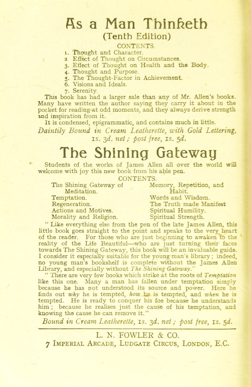 fis a Man Thinfteth (Tenth Edition) CONTENTS. 1. Thought and Character. 1. Effect of Thought on Circumstances. 3. Effect of Thought on Health and the Body. 4. Thought and Purpose. 2. The Thought-Factor in Achievement. 6. Visions and Ideals. 7. Serenity. This book has had a larger sale than any of Mr. Allen’s books. Many have written the author saying they carry it about in the pocket for reading-at odd moments, and they always derive strength sjjd inspiration from it. It is condensed, epigrammatic, and contains much in little. Daintily Bound in Cream Leatherette, with Gold Lettering, is. 3d. net; post free, is. 5d. The Shining Gateway Students of the works of James Allen all over the world will welcome with joy this new book from his able pen. CONTENTS. The Shining Gateway of Memory, Repetition, and Meditation. Habit. Temptation. Words and Wisdom. Regeneration. The Truth made Manifest Actions and Motives. Spiritual Humility. Morality and Religion. Spiritual Strength.  Like everything else from the pen of the late James Allen, this little book goes straight to the point and speaks to the very heart of the reader. For those who are just beginning to awaken Lo the reality of the Life Beautiful—who are just turning their faces towards The Shining Gateway, this book will be an invaluable guide. I consider it especially suitable for the young man’s library; indeed, no young man's bookshelf is complete without the James Allen Library, and especially without The Shining Gateway.' “ There are very few books which strike at the roots of Temptation like this one. Many a man has fallen under temptation simply because he has Dot understood its source and power. Here he finds out why he is tempted, how he is tempted, and when he is tempted. He is ready to conquer his foe because he understands him ; because he realises just the cause of his temptation, and knowing the cause he can remove it.” Bound in Cream Leatherette, is. 3d. net; post free, is. 5d. L. N. FOWLER & CO.