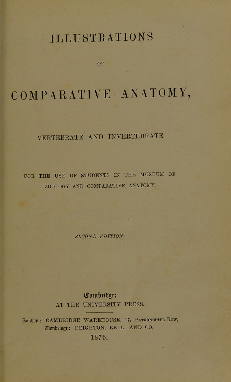 ILLUSTRATIONS OF OMPARATIVE ANATOMY, VERTEBRATE AND INVERTEBRATE, FOR THE USE OF STUDENTS IN THE MUSEUM OF ZOOLOGY AND COMPARATIVE ANATOMY. SECOND EDITION. (Eamin'fage: AT TIIE UNIVERSITY PRESS. ILonBcm ; CAMBRIDGE WAREHOUSE, 17, Paternoster Row, Gambrfoge: DEIGHTON, BELL, AND CO. 1875.