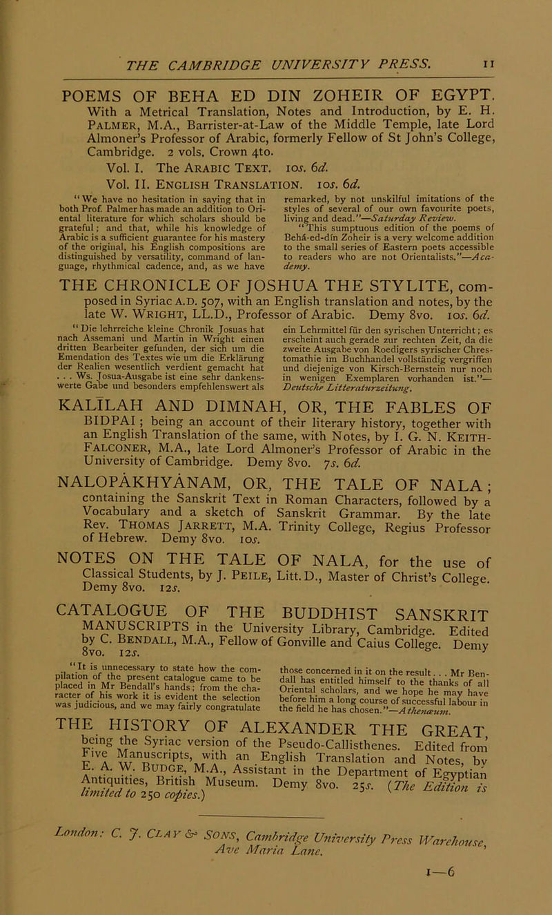 POEMS OF BEHA ED DIN ZOHEIR OF EGYPT. With a Metrical Translation, Notes and Introduction, by E. H. Palmer, M.A., Barrister-at-Law of the Middle Temple, late Lord Almoner’s Professor of Arabic, formerly Fellow of St John’s College, Cambridge. 2 vols. Crown 4to. Vol. I. The Arabic Text, icis. 6d. Vol. II. English Translation. 10s. 6d. “We have no hesitation in saying that in both Prof. Palmer has made an addition to Ori- ental literature for which scholars should be grateful; and that, while his knowledge of Arabic is a sufficient guarantee for his mastery of the original, his English compositions are distinguished by versatility, command of lan- guage, rhythmical cadence, and, as we have remarked, by not unskilful imitations of the styles of several of our own favourite poets, living and dead.’’—Saturday Review. “This sumptuous edition of the poems of Behd-ed-dfn Zoheir is a very welcome addition to the small series of Eastern poets accessible to readers who are not Orientalists.”—Aca- demy. THE CHRONICLE OF JOSHUA THE STYLITE, com- posed in Syriac A.D. 507, with an English translation and notes, by the late W. Wright, LL.D., Professor of Arabic. Demy 8vo. icw. 6d.  Die lehrreiche kleine Chronik Josuas hat nach Assemani und Martin in Wright einen dritten Bearbeiter gefunden, der sich um die Emendation des Textes wie um die Erklarung der Realien wesentlich verdient gemacht hat . . . Ws. Josua-Ausgabe ist eine sehr dankens- werte Gabe und besonders empfehlenswert als ein Lehrmittel fur den syrischen Unterricht; es erscheint auch gerade zur rechten Zeit, da die zweite Ausgabe von Roedigers syrischer Chres- tomathie im Buchhandel vollstandig vergriffen und diejenige von Kirsch-Bemstein nur noch in wenigen Exemplaren vorhanden ist.”— Deutsche Litteraturzeitung, KALILAH AND DIMNAH, OR, THE FABLES OF BIDPAI ; being an account of their literary history, together with an English Translation of the same, with Notes, by I. G. N. KEITH- Falconer, M.A., late Lord Almoner’s Professor of Arabic in the University of Cambridge. Demy 8vo. 7s. 6d. NALOPAKHYANAM, or, THE TALE OF NALA; containing the Sanskrit Text in Roman Characters, followed by a Vocabulary and a sketch of Sanskrit Grammar. By the late Rev. Thomas Jarrett, M.A. Trinity College, Regius Professor of Hebrew. Demy 8vo. ioy. NOTES ON THE TALE OF NALA, for the use of Classical Students, by J. Peile, Litt. D., Master of Christ’s College Demy 8vo. 12s. CATALOGUE OF MANUSCRIPTS , by C. Bendall, M.A., Fellow of Gonville and”Caius College 12 s. & 8vo. THE BUDDHIST SANSKRIT in the University Library, Cambridge. Edited Demy “ It is unnecessary to state how the com- pilation of the present catalogue came to be placed in Mr Bendall’s hands; from the cha- racter of his work it is evident the selection was judicious, and we may fairly congratulate those concerned in it on the result... Mr Ben- dad has entitled himself to the thanks of all Oriental scholars, and we hope he may have ™ a long course of successful labour in the field he has chosen. ”—A the?UEtiiti. THE HISTORY OF ALEXANDER THE GREAT being the Syriac version of the Pseudo-Callisthenes. Edited from’ Five Manuscripts, with an English Translation and Notes, bv E. A. W. Budge, M.A., Assistant in the Department of Egyptian *fi8SttsoB3£,Mem- Demy 8vo- 2S * Loudon: C. J. Cl A J'6° Sons, Cambridge University Press Ave Maria Lane. Warehouse, i—6