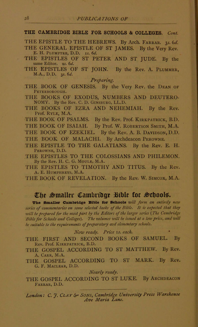 THE CAMBRIDGE BIBLE FOR SCHOOLS & COLLEGES. Coni. THE EPISTLE TO THE HEBREWS. By Arch. Farrar. 3s. 6d. THE GENERAL EPISTLE OF ST JAMES. By the Very Rev. E. H. Plumptre, D.D. ij. 6d. THE EPISTLES OF ST PETER AND ST JUDE. By the same Editor, is. 6d. THE EPISTLES OF ST JOHN. By the Rev. A. Plummer, M.A., D.D. %s. 6d. Preparing. THE BOOK OF GENESIS. By the Very Rev. the Dean of Peterborough. THE BOOKS OF EXODUS, NUMBERS AND DEUTERO- NOMY. By the Rev. C. D. Ginsburg, LL.D. THE BOOKS OF EZRA AND NEHEMIAH. By the Rev. Prof. Ryle, M.A. THE BOOK OF PSALMS. By the Rev. Prof. Kirkpatrick, B.D. THE BOOK OF ISAIAH. By Prof. W. Robertson Smith, M.A. THE BOOK OF EZEKIEL. By the Rev. A. B. Davidson, D.D. THE BOOK OF MALACHI. By Archdeacon Perowne. THE EPISTLE TO THE GALATIANS. By the Rev. E. H. Perowne, D.D. THE EPISTLES TO THE COLOSSIANS AND PHILEMON. By the Rev. H. C. G. Moule, M.A. THE EPISTLES TO TIMOTHY AND TITUS. By the Rev. A. E. Humphreys, M.A. THE BOOK OF REVELATION. By the Rev. W. Simcox, M.A. €\)t Smaller Cambridge ^Btble foe £>cboote* The Smaller Cambridge Bible for Schools will form an entirely new series of commentaries on some selected books of the Bible. It is expected that they will be prepared for the most part by the Editors of the larger series (The Cambridge Bible for Schools and Colleges). The volumes \will be issued at a low price, and will be suitable to the requirements of preparatory avd elementary schools. Now ready. Price is. each. THE FIRST AND SECOND BOOKS OF SAMUEL. By Rev. Prof. Kirkpatrick, B.D. THE GOSPEL ACCORDING TO ST MATTHEW. By Rev. A. Carr, M.A. THE GOSPEL ACCORDING TO ST MARK. By Rev. G. F. Maclear, D.D. Nearly ready. THE GOSPEL ACCORDING TO ST LUKE. By Archdeacon Farrar, D.D. London: C. J. Clay & Sons, Cambridge University Press Warehouse