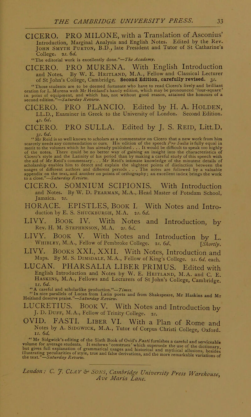 CICERO. PRO MILONE, with a Translation of Asconius’ Introduction, Marginal Analysis and English Notes. Edited by the Rev. John Smyth Purton, B.D., late President and Tutor of St Catharine’s College, is. 6d. “The editorial work is excellently done.”—The Academy. CICERO. PRO MURENA. With English Introduction and Notes. By W. E. Heitland, M.A., Fellow and Classical Lecturer of St John’s College, Cambridge. Second Edition, carefully revised. 3r. “Those students are to be deemed fortunate who have to read Cicero’s lively and brilliant oration for L. Murena with Mr Heitland’s handy edition, which may be pronounced ‘ iour-square ’ in point of equipment, and which has, not without good reason, attained the honours of a second edition.”—Saturday Review. CICERO. PRO PLANCIO. Edited by H. A. Holden, LL.D., Examiner in Greek to the University of London. Second Edition. 4s. 6d. CICERO. PRO SULLA. Edited by J. S. Reid, Litt.D. y. 6d. “ Mr Reid is so well known to scholars as a commentator on Cicero that a new work from him scarcely needs any commendation 01 ours. His edition of the speech Pro Sulla is fully equal in merit to the volumes which he has already published ... It would be difficult to speak too highly of the notes. There could be no better way of gaining an insight into the characteristics of Cicero’s style and the Latinity of his period than by making a careful study of this speech with the aid of Mr Reid’s commentary . . . Mr Reid’s intimate knowledge of the minutest details of scholarship enables him to detect and explain the slightest points of distinction between the usages of different authors and diflerent periods . . . The notes are followed by a valuable appendix on the text, and another on points of orthography; an excellent index brings the work to a close.”—Saturday Review. CICERO. SOMNIUM SCIPIONIS. With Introduction and Notes. By W. D. Pearman, M.A., Head Master of Potsdam School, Jamaica, is. HORACE. EPISTLES, Book I. With Notes and Intro- duction by E. S. Shuckburgh, M.A. is. 6d. LIVY. Book IV. With Notes and Introduction, by Rev. PI. M. Stephenson, M.A. is. 6d. LIVY. Book V. With Notes and Introduction by L. Whibley, M.A., Fellow of Pembroke College, is. 6d., [Shortly. LIVY. BOOKS XXI., XXII. With Notes, Introduction and Maps. By M. S. Dimsdale, M.A., Fellow of King’s College, is. 6d. each. LUCAN. PHARSALIA LIBER PRIMUS. Edited with English Introduction and Notes by W. E. Heitland, M.A. and C. E. Haskins, M.A., Fellows and Lecturers of St John’s College, Cambridge.' is. 6d. 6 “A careful and scholarlike production.”—Times. “ In nice parallels of Lucan from Latin poets and from Shakspeare, Mr Haskins and Mr Heitland deserve praise.”—Saturday Review. LUCRETIUS. Book V. With Notes and Introduction bv J. D. Duff, M. A., Fellow of Trinity College, is. OVID. FASTI. Liber VI. With a Plan of Rome and Notes by A. Sidgwick, M.A., Tutor of Corpus Christi College, Oxford is. 6d. Mr Sidgwick s editing of the Sixth Book of Ovid’s Fasti furnishes a careful and serviceable volume for average students It eschews ‘ construes ’ which supersede the use of the dictionary but gives full explanation of grammatical usages and historical and mythical allusions, besides 'th^tex^-^JX1^™ trUC denVati0nS’ and the more markable variations of London: C. J. Clay & Eons, Cambridge University Press Warehouse