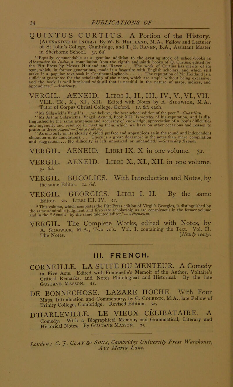 QUINTUS CURTIUS. A Portion of the History. (Alexander in India.) By W. E. Heitland, M. A., Fellow and Lecturer of St John’s College, Cambridge, and T. E. Raven, B.A., Assistant Master in Sherborne School. 3s. 6d. “Equally commendable as a genuine addition to the existing stock of school-books is Alexander in India, a compilation from the eighth and ninth books of Q. Curtius, edited for the Pitt Press by Messrs Heitland and Raven. . . . The work of Curtius has merits of its o>vn, which, in former generations, made it a favourite with English scholars, and which still make it a popular text-book in Continental schools The reputation of Mr Heitland is a sufficient guarantee for the scholarship of the notes, which are ample without being excessive, and the book is well furnished with all that is needful in the nature of maps, indices, and appendices.” —Academy. VERGIL. AENEID. Libri I., II., III., IV., V., VI, VII. VIII, IX, X, XI, XII. Edited with Notes by A. Sidgwick, M.A, Tutor of Corpus Christi College, Oxford, is. 6d. each. “ Mr Sidgwick’s Vergil is we believe, the best school edition of the poet.—Guardian. “ Mr Arthur Sidgwick’s ‘Vergil, Aeneid, Book Xll.' is worthy of his reputation, and is dis» tinguished by the same acuteness and accuracy of knowledge, appreciation of a boy’s difficulties and ingenuity and resource in meeting them, which we have on other occasions had reason tc praise in these pages.—The Academy. “As masterly in its clearly divided preface and appendices as in the sound and independent character of its annotations. . . . There is a great deal more in the notes than mere compilation and suggestion. ... No difficulty is left unnoticed or unhandled.—Saturday Review. VERGIL. AENEID. Libri IX. X. in one volume. $s. VERGIL. AENEID. Libri X, XI, XII. in one volume. 3J. 6d. VERGIL. BUCOLICS. With Introduction and Notes, by the same Editor, is. 6d. VERGIL. GEORGICS. Libri I. II. By the same Editor, is. Libri III. IV. 2s. “This volume, which completes the Pitt Press edition of Virgil’s Georgies, is distinguished by the same admirable judgment and first-rate scholarship as are conspicuous in the former volume and in the “Aeneid” by the same talented editor.”—Atheiueum. VERGIL. The Complete Works, edited with Notes, by A. Sidgwick, M.A, Two vols. Vol. I. containing the Text. Vol. II. The Notes. [Nearly ready. III. FRENCH. CORNEILLE. LA SUITE DU MENTEUR. A Comedy in Five Acts. Edited with Fontenelle’s Memoir of the Author, Voltaire’s Critical Remarks, and Notes Philological and Historical. By the late Gustave Masson. 2s. DE BONNECHOSE. LAZARE HOCHE. With Four Maps, Introduction and Commentary, by C. Colbeck, M.A, late Fellow of Trinity College, Cambridge. Revised Edition, is. dtiarleville. le vieux celibataire. a Comedy. With a Biographical Memoir, and Grammatical, Literary and Plistorical Notes. By Gustave Masson, as. London: C. J. Clay Sons, Cambridge University Press Warehouse,