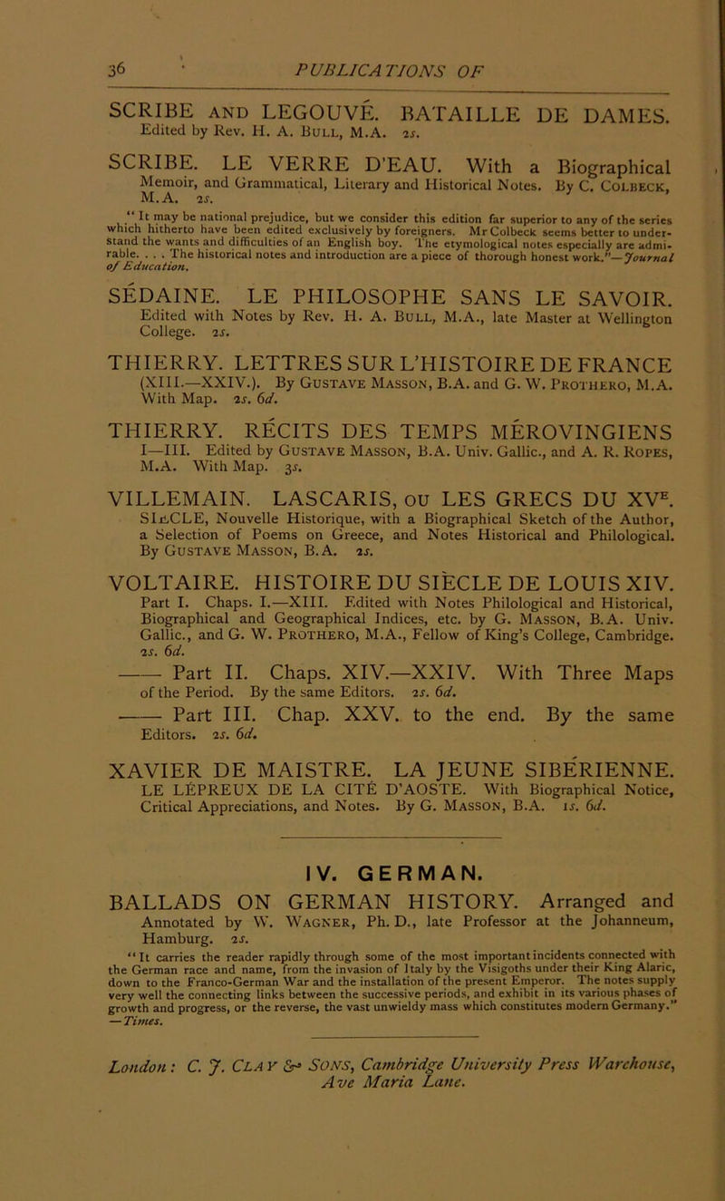 SCRIBE AND LEGOUVE. BATAILLE DE DAMES. Edited by Rev. H. A. Bull, M.A. is. SCRIBE. LE VERRE D'EAU. With a Biographical Memoir, and Grammatical, Literary and Historical Notes. By C. Colbeck, M.A. is. 3 It may be national prejudice, but we consider this edition far superior to any of the series which hitherto have been edited exclusively by foreigners. Mr Colbeck sceins better to under- stand the wants and difficulties of an English boy. 'I he etymological notes especially are admi- rable. . . . The historical notes and introduction are a piece of thorough honest work .—Journal of Education. SEDAINE. LE PHILOSOPHE SANS LE SAVOIR. Edited with Notes by Rev. H. A. Bull, M.A., late Master at Wellington College. 2S. THIERRY. LETTRES SUR L’HISTOIRE DE FRANCE (XIII.—XXIV.). By Gustave Masson, B.A. and G. W. Prothero, M.A. With Map. 2s. 6d. THIERRY. RECITS DES TEMPS MEROVINGIENS I—III. Edited by Gustave Masson, B.A. Univ. Gallic., and A. R. Ropes, M.A. With Map. $s. VILLEMAIN. LASCARIS, OU LES GRECS DU XVE. SlriCLE, Nouvelle Historique, with a Biographical Sketch of the Author, a Selection of Poems on Greece, and Notes Historical and Philological. By Gustave Masson, B.A. 2s. VOLTAIRE. HISTOIRE DU SIECLE DE LOUIS XIV. Part I. Chaps. I.-—XIII. Edited with Notes Philological and Historical, Biographical and Geographical Indices, etc. by G. Masson, B.A. Univ. Gallic., and G. W. Prothero, M.A., Fellow of King’s College, Cambridge. 2S. 6d. Part II. Chaps. XIV.—XXIV. With Three Maps of the Period. By the same Editors. 2s. 6d. Part III. Chap. XXV. to the end. By the same Editors. 2s. 6d. XAVIER DE MAISTRE. LA JEUNE SIBERIENNE. LE LEPREUX DE LA CITE D’AOSTE. With Biographical Notice, Critical Appreciations, and Notes. By G. Masson, B.A. is. 6d. IV. GERMAN. BALLADS ON GERMAN HISTORY. Arranged and Annotated by W. Wagner, Ph. D., late Professor at the Johanneum, Hamburg. 2s. “It carries the reader rapidly through some of the most important incidents connected with the German race and name, from the invasion of Italy by the Visigoths under their King Alaric, down to the Franco-German War and the installation of the present Emperor. The notes supply very well the connecting links between the successive periods, and exhibit in its various phases of growth and progress, or the reverse, the vast unwieldy mass which constitutes modern Germany.” — Times. Lo ndon : C. J. Cl A v & Sons, Cambridge University Press Warehouse,