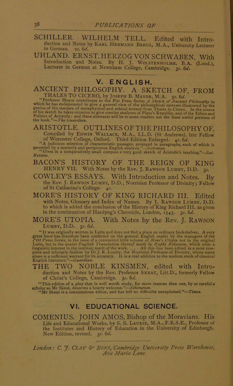 SCHILLER. WILHELM I ELL. Edited with Intro- duction and Notes by Karl Hermann Breul, M.A., University Lecturer in German, is. 6d. UHLAND. ERNST, HERZOG VON SCHWABEN. With Introduction and Notes. By H. J. Wolstenholme, B.A. (Lond.), Lecturer in German at Nevvnham College, Cambridge. 3*. 6d. V. ENGLISH. ANCIENT PHILOSOPHY. A SKETCH OF, FROM THALES TO CICERO, by Joseph B. Mayor, M.A. 3*. 6d. , P™feLssor Mayor contribu'es t0 the Pitt Press Series A Sketch or Ancient Philosophy in which he has endeavoured to give a general view of the philosophical systems illustrated by the genius of the masters of metaphysical and ethical science from Thales to Cicero. In the cour*e of his sketch he takes occasion to give concise analyses of Plato’s Republic, and of the Ethics and Politics of Aristotle ; and these abstracts will be to some readers not the least useful portions of the book. —The Guardian. ARISTOTLE. OUTLINES OF THE PHILOSOPHY OF. Compiled by Edwin Wallace, M.A., LL.D. (St Andrews), late Fellow of Worcester College, Oxford. Third Edition Enlarged. 4s. 6d. “A judicious selection of characteristic passages, arranged in paragraphs, each of which is preceded by a masterly and perspicuous English analysis.”—Scotsman. “Gives in a comparatively small compass a very good sketch of Aristotle’s teaching.”—Sat. Review. BACON’S HISTORY OF THE REIGN OF KING HENRY VII. With Notes by the Rev. J. Rawson Lumby, D.D. 3s. COWLEY’S ESSAYS. With Introduction and Notes. By the Rev. J. Rawson Lumby, D.D., Norrisian Professor of Divinity; Fellow of St Catharine’s College. 4J. MORE’S HISTORY OF KING RICHARD III. Edited with Notes, Glossary and Index of Names. By J. Rawson Lumby, D.D. to which is added the conclusion of the History of King Richard III. as given in the continuation of Llardyng’s Chronicle, London, 1543. 3*. 6d. MORE’S UTOPIA. With Notes by the Rev. J. Rawson Lumby, D.D. 3.1. 6d. “It was originally written in Latin and does not find a place on ordinary bookshelves. A very great boon has therefore been conferred on the general English reader by the managers of the Pitt Press Seizes, in the issue of a convenient little volume of More’s Utopia not in the original Latin, but in the quaint English Translation thereof made by Raphe Robynson, which adds a linguistic interest to the intrinsic merit of the work. . . . All this has been edited in a most com- plete and scholarly fashion by Dr J. R. Lumby, the Norrisian Professor of Divinity, whose name alone is a sufficient warrant for its accuracy. It is a real addition to the modern stock of classical English literature.”—Guardian. THE TWO NOBLE KINSMEN, edited with Intro- duction and Notes by the Rev. Professor Skeat, Litt.D., formerly Fellow of Christ’s College, Cambridge. 3^. 6d. “This edition of a play that is well worth study, for more reasons than one, by so careful a scholar as Mr Skeat, deserves a hearty welcome.”—Athetueum. “Mr Skeat is a conscientious editor, and has left no difficulty unexplained.”—Times. VI. EDUCATIONAL SCIENCE. COMENIUS. JOHN AMOS, Bishop of the Moravians. His Life and Educational Works, by S. S. Laurie, M.A., F.R.S.E., Professor of the Institutes and History of Education in the University of Edinburgh. New Edition, revised. 3*. 6d. London: C. J. Clay dr Sons, Cambridge University Press Warehouse,