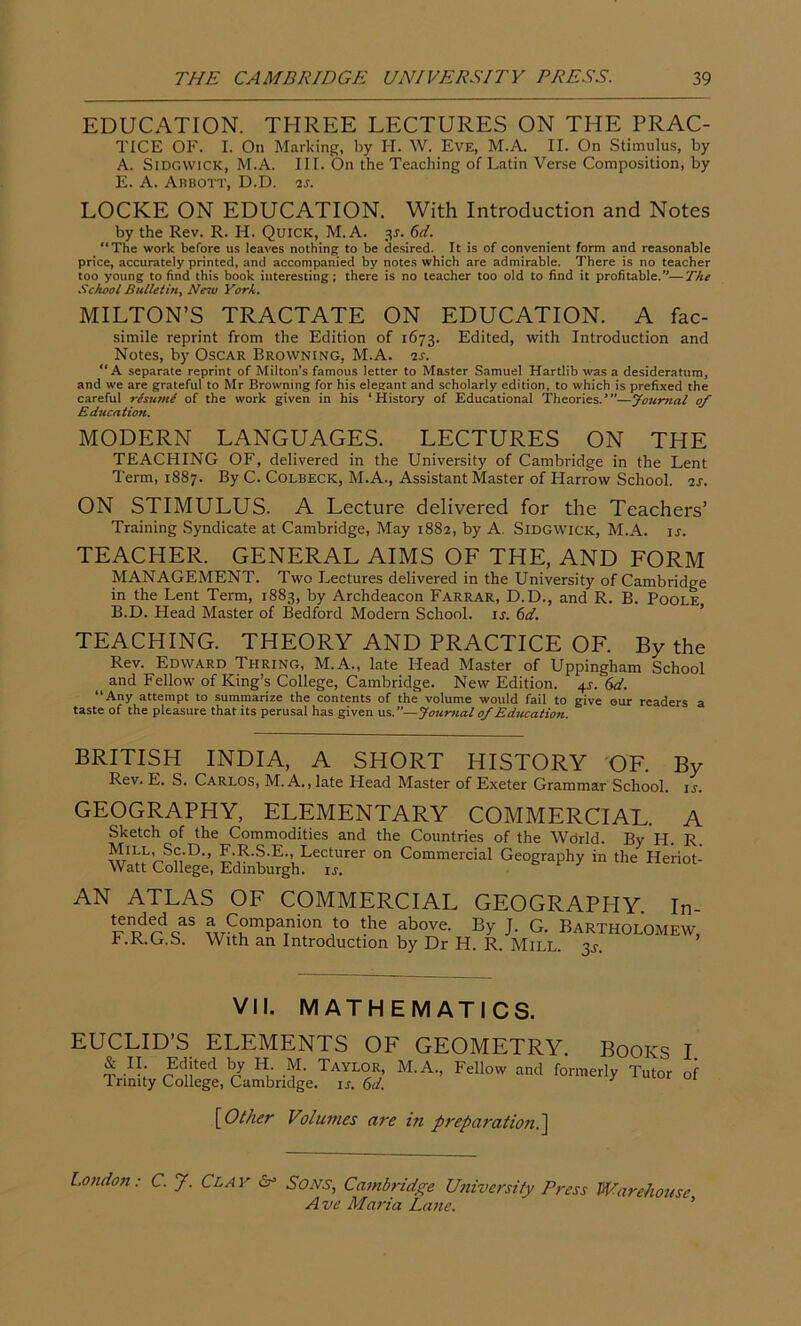 EDUCATION. THREE LECTURES ON THE PRAC- TICE OF. I. On Marking, by H. W. Eve, M.A. II. On Stimulus, by A. Sidgwick, M.A. III. On the Teaching of Latin Verse Composition, by E. A. Abbott, D.D. is. LOCKE ON EDUCATION. With Introduction and Notes by the Rev. R. H. Quick, M.A. 3s. 6d. “The work before us leaves nothing to be desired. It is of convenient form and reasonable price, accurately printed, and accompanied by notes which are admirable. There is no teacher too young to find this book interesting; there is no teacher too old to find it profitable.”—The School Bulletin, New York. MILTON’S TRACTATE ON EDUCATION. A fac- simile reprint from the Edition of 1673. Edited, with Introduction and Notes, by Oscar Browning, M.A. is. “A separate reprint of Milton’s famous letter to Master Samuel Hartlib was a desideratum, and we are grateful to Mr Browning for his elegant and scholarly edition, to which is prefixed the careful rtsumi of the work given in his ‘History of Educational Theories.’—Journal of Education. MODERN LANGUAGES. LECTURES ON THE TEACHING OF, delivered in the University of Cambridge in the Lent Term, 1887. By C. Colbeck, M.A., Assistant Master of Harrow School, is. ON STIMULUS. A Lecture delivered for the Teachers’ Training Syndicate at Cambridge, May 1882, by A. Sidgwick, M.A. ir. TEACHER. GENERAL AIMS OF THE, AND FORM MANAGEMENT. Two Lectures delivered in the University of Cambridge in the Lent Term, 1883, by Archdeacon Farrar, D.D., and R. B. Poole B. D. Head Master of Bedford Modern School, ij. 6d. TEACHING. THEORY AND PRACTICE OF. By the Rev. Edward Thring, M.A., late Head Master of Uppingham School ^ and Fellow of King’s College, Cambridge. New Edition. 4s. 6d. “Any attempt to summarize the contents of the volume would fail to give our readers a taste of the pleasure that its perusal has given us.”—Journal of Education. BRITISH Rev. E. S. INDIA, A SHORT HISTORY OF. By Carlos, M. A., late Head Master of Exeter Grammar School, ir. GEOGRAPHY, ELEMENTARY COMMERCIAL. A Sketch of the Commodities and the Countries of the Wdrld. By H. R. £-R-S-E, Lectllrer on Commercial Geography in the Heriot- Watt College, Edinburgh. is. AN ATLAS OF COMMERCIAL GEOGRAPHY In £pdrdcas f C°mpaTnion to the above. By J. G. Bartholomew, b.K.G.S. With an Introduction by Dr H. R. Mill. 3^. VII. MATHEMATICS. EUCLID’S ELEMENTS OF GEOMETRY. Books I & II. Edited by H. M. Taylor, M.A, Fellow and formerly Tutor of 1 nnity College, Cambridge, is. 6d. J [Other Volumes are in preparation.] London: C. J. Clay Sr Sons, Cambridge University Press Warehouse