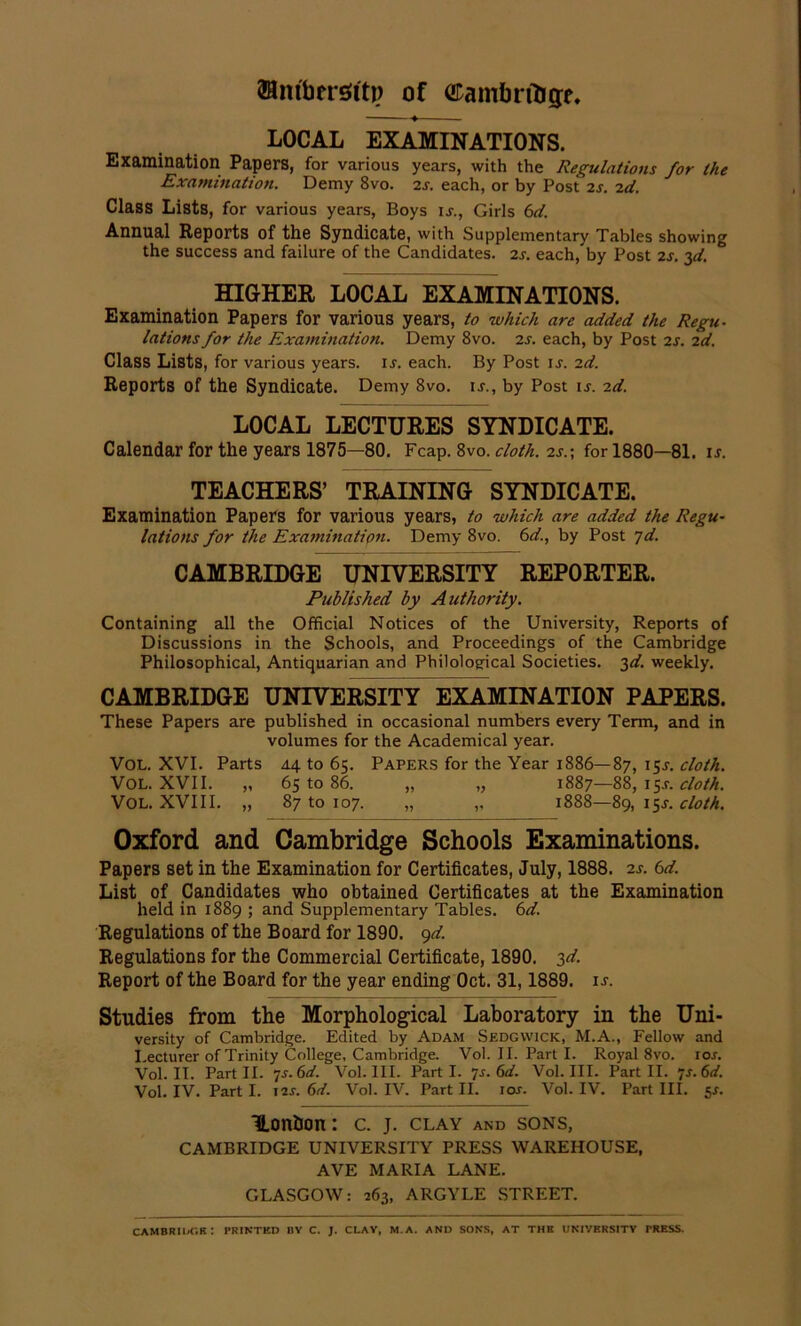 fflmbersttp of ©ambrfogr. LOCAL EXAMINATIONS. Examination Papers, for various years, with the Regulations for the Examination. Demy 8vo. 2s. each, or by Post 2s. 2d. Class Lists, for various years, Boys is., Girls 6d. Annual Reports of the Syndicate, with Supplementary Tables showing the success and failure of the Candidates. 2s. each, by Post 2s. 3d. ° HIGHER LOCAL EXAMINATIONS. Examination Papers for various years, to which are added the Regu- lations for the Examination. Demy 8vo. 2s. each, by Post is. id. Class Lists, for various years, ij. each. By Post is. id. Reports of the Syndicate. Demy 8vo. is., by Post is. id. LOCAL LECTURES SYNDICATE. Calendar for the years 1875—80. Fcap. 8vo. cloth, is.; for 1880—81. is. TEACHERS’ TRAINING SYNDICATE. Examination Papers for various years, to which are added the Regu- lations for the Examination. Demy 8vo. 6d., by Post jd. CAMBRIDGE UNIVERSITY REPORTER. Published by Authority. Containing all the Official Notices of the University, Reports of Discussions in the Schools, and Proceedings of the Cambridge Philosophical, Antiquarian and Philological Societies. 3d. weekly. CAMBRIDGE UNIVERSITY EXAMINATION PAPERS. These Papers are published in occasional numbers every Term, and in volumes for the Academical year. VOL. XVI. Parts 44 to 65. Papers for the Year 1886—87, I5S- cloth. VOL. XVII. „ 65 to 86. „ „ 1887—88, 15.?. cloth. VOL. XVIII. „ 87 to 107. „ ,, 1888—89,15s. cloth. Oxford and Cambridge Schools Examinations. Papers set in the Examination for Certificates, July, 1888. is. 6d. List of Candidates who obtained Certificates at the Examination held in 1889 ; and Supplementary Tables. 6d. Regulations of the Board for 1890. 9d. Regulations for the Commercial Certificate, 1890. 3d. Report of the Board for the year ending Oct. 31,1889. is. Studies from the Morphological Laboratory in the Uni- versity of Cambridge. Edited by Adam Sedgwick, M.A., Fellow and Lecturer of Trinity College, Cambridge. Vol. II. Part I. Royal 8vo. ror. Vol. II. Part II. 7-r. 6d. Vol. III. Parti, js.Gd. Vol. III. Part II. ’js.Gd. Vol. IV. Part I. I2r. Gd. Vol. IV. Part II. ror. Vol. IV. Part III. 5*. Uonbon: c. j. clay and sons, CAMBRIDGE UNIVERSITY PRESS WAREHOUSE, AVE MARIA LANE. GLASGOW: 263, ARGYLE STREET. Cambridge: printed by c. j. clay, m.a. and sons, at the university tress.