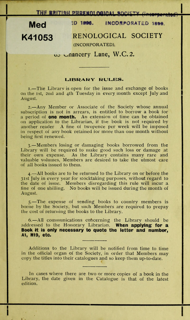 1 THF iffrmHPHRFMninair.il iocuty |y|ec| ID 1WO. INCORPORATED 1§*». K41053 RENOLOGICAL SOCIETY (INCORPORATED), yjsj v>nancery Lane, W.C. 2. LIBRARY RULES. 1. —The Librarv is open for the issue and exchange of books on the 1st, 2nd and 4th Tuesday in every month except July and August. 2. —Any Member or Associate of the Society whose annual subscription is not in arrears, is entitled to borrow a book for a period of one month. An extension of time can be obtained on application to the Librarian, if the book is not required by another reader A fine of twopence per week will be imposed in respect of any book retained for more than one month without being first renewed. 3. —Members losing or damaging books borrowed from the Library will be required to make good such loss or damage at their own expense. As the Library contains many rare and valuable volumes, Members are desired to take the utmost care of all books issued to them. 4. —All books are to be returned to the Library on or before the 31st July in every year for stocktaking purposes, without regard to the date of issue. Members disregarding this rule will incur a. tine of one shilling. No books will be issued during the month of August. 5. —The expense of sending books to country members is borne by the Society, but such Members are required to prepay the cost of returning the books to the Library. 6. —All communications concerning the Library should be addressed to the Honorary Librarian. When applying for a Book it is only necessary to quote the letter and number, Al, H19, etc. Additions to the Library will be notified from time to time in the official organ of the Society, in order that Members may copy the titles into their catalogues and so keep them up-to-date. In cases where there are two or more copies of a book in the Library, the date given in the Catalogue is that of the latest edition.