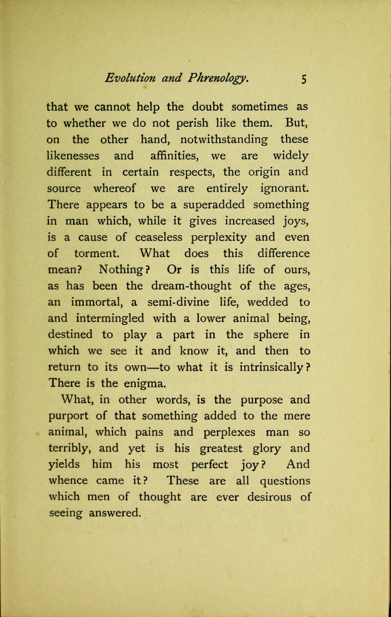 that we cannot help the doubt sometimes as to whether we do not perish like them. But, on the other hand, notwithstanding these likenesses and affinities, we are widely different in certain respects, the origin and source whereof we are entirely ignorant. There appears to be a superadded something in man which, while it gives increased joys, is a cause of ceaseless perplexity and even of torment. What does this difference mean? Nothing? Or is this life of ours, as has been the dream-thought of the ages, an immortal, a semi-divine life, wedded to and intermingled with a lower animal being, destined to play a part in the sphere in which we see it and know it, and then to return to its own—to what it is intrinsically? There is the enigma. What, in other words, is the purpose and purport of that something added to the mere animal, which pains and perplexes man so terribly, and yet is his greatest glory and yields him his most perfect joy? And whence came it ? These are all questions which men of thought are ever desirous of seeing answered.