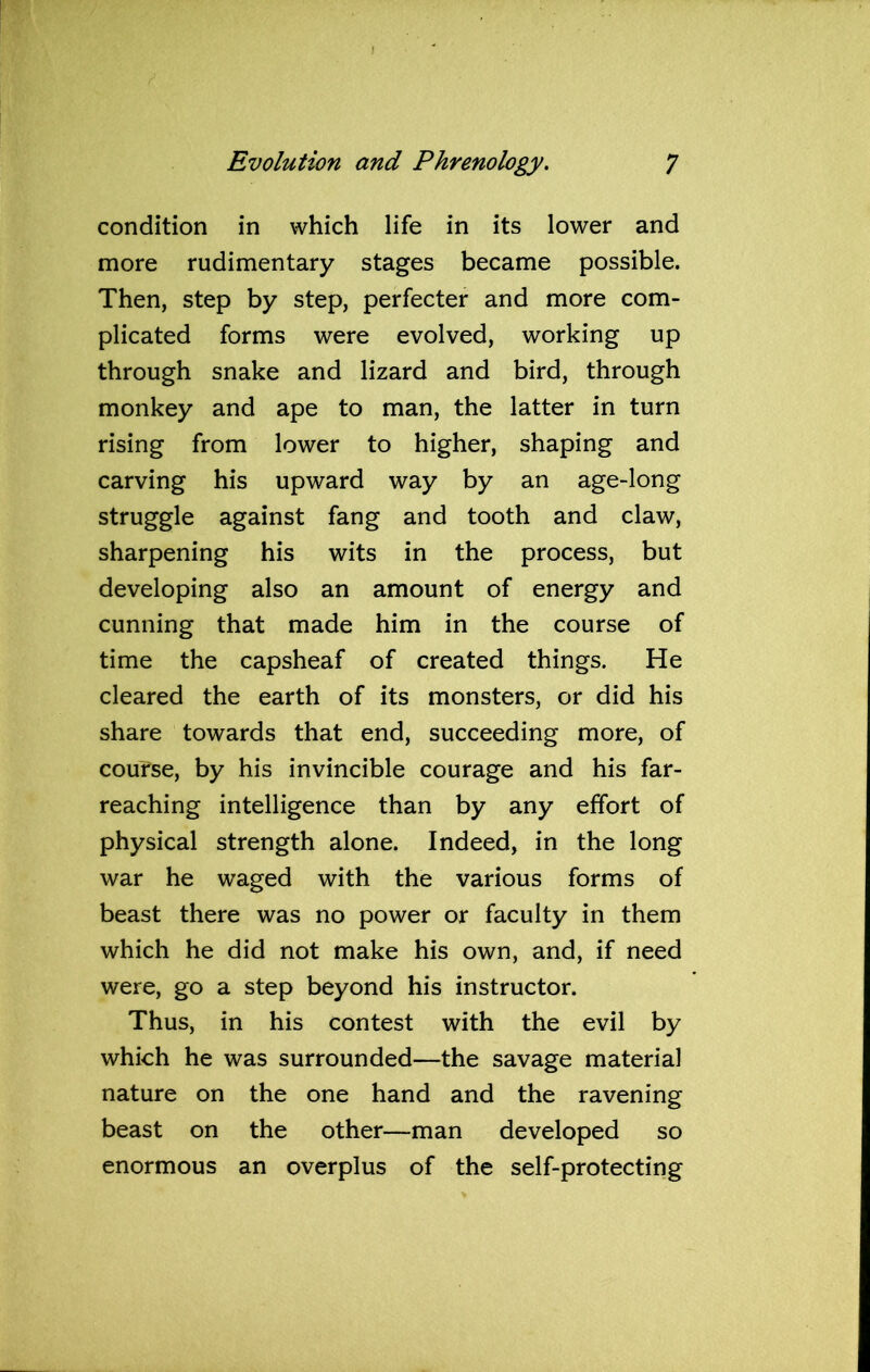 condition in which life in its lower and more rudimentary stages became possible. Then, step by step, perfecter and more com- plicated forms were evolved, working up through snake and lizard and bird, through monkey and ape to man, the latter in turn rising from lower to higher, shaping and carving his upward way by an age-long struggle against fang and tooth and claw, sharpening his wits in the process, but developing also an amount of energy and cunning that made him in the course of time the capsheaf of created things. He cleared the earth of its monsters, or did his share towards that end, succeeding more, of course, by his invincible courage and his far- reaching intelligence than by any effort of physical strength alone. Indeed, in the long war he waged with the various forms of beast there was no power or faculty in them which he did not make his own, and, if need were, go a step beyond his instructor. Thus, in his contest with the evil by which he was surrounded—the savage material nature on the one hand and the ravening beast on the other—man developed so enormous an overplus of the self-protecting