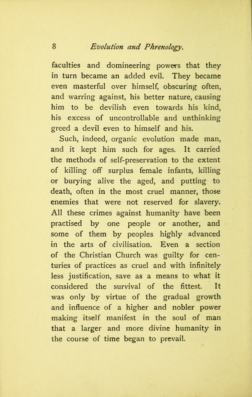 faculties and domineering powers that they in turn became an added evil. They became even masterful over himself, obscuring often, and warring against, his better nature, causing him to be devilish even towards his kind, his excess of uncontrollable and unthinking greed a devil even to himself and his. Such, indeed, organic evolution made man, and it kept him such for ages. It carried the methods of self-preservation to the extent of killing off surplus female infants, killing or burying alive the aged, and putting to death, often in the most cruel manner, those enemies that were not reserved for slavery. All these crimes against humanity have been practised by one people or another, and some of them by peoples highly advanced in the arts of civilisation. Even a section of the Christian Church was guilty for cen- turies of practices as cruel and with infinitely less justification, save as a means to what it considered the survival of the fittest. It was only by virtue of the gradual growth and influence of a higher and nobler power making itself manifest in the soul of man that a larger and more divine humanity in the course of time began to prevail.