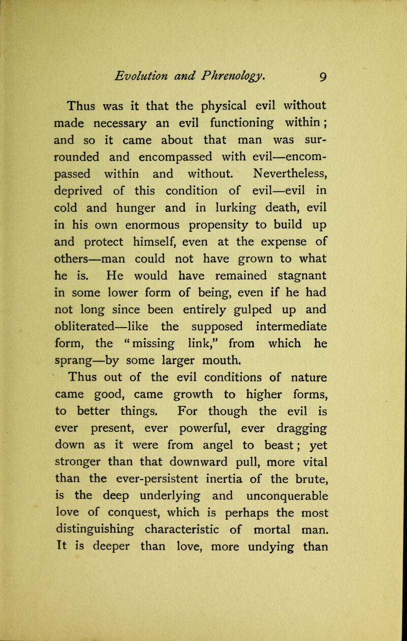 Thus was it that the physical evil without made necessary an evil functioning within; and so it came about that man was sur- rounded and encompassed with evil—encom- passed within and without. Nevertheless, deprived of this condition of evil—evil in cold and hunger and in lurking death, evil in his own enormous propensity to build up and protect himself, even at the expense of others—man could not have grown to what he is. He would have remained stagnant in some lower form of being, even if he had not long since been entirely gulped up and obliterated—like the supposed intermediate form, the “ missing link,” from which he sprang—by some larger mouth. Thus out of the evil conditions of nature came good, came growth to higher forms, to better things. For though the evil is ever present, ever powerful, ever dragging down as it were from angel to beast; yet stronger than that downward pull, more vital than the ever-persistent inertia of the brute, is the deep underlying and unconquerable love of conquest, which is perhaps the most distinguishing characteristic of mortal man. It is deeper than love, more undying than