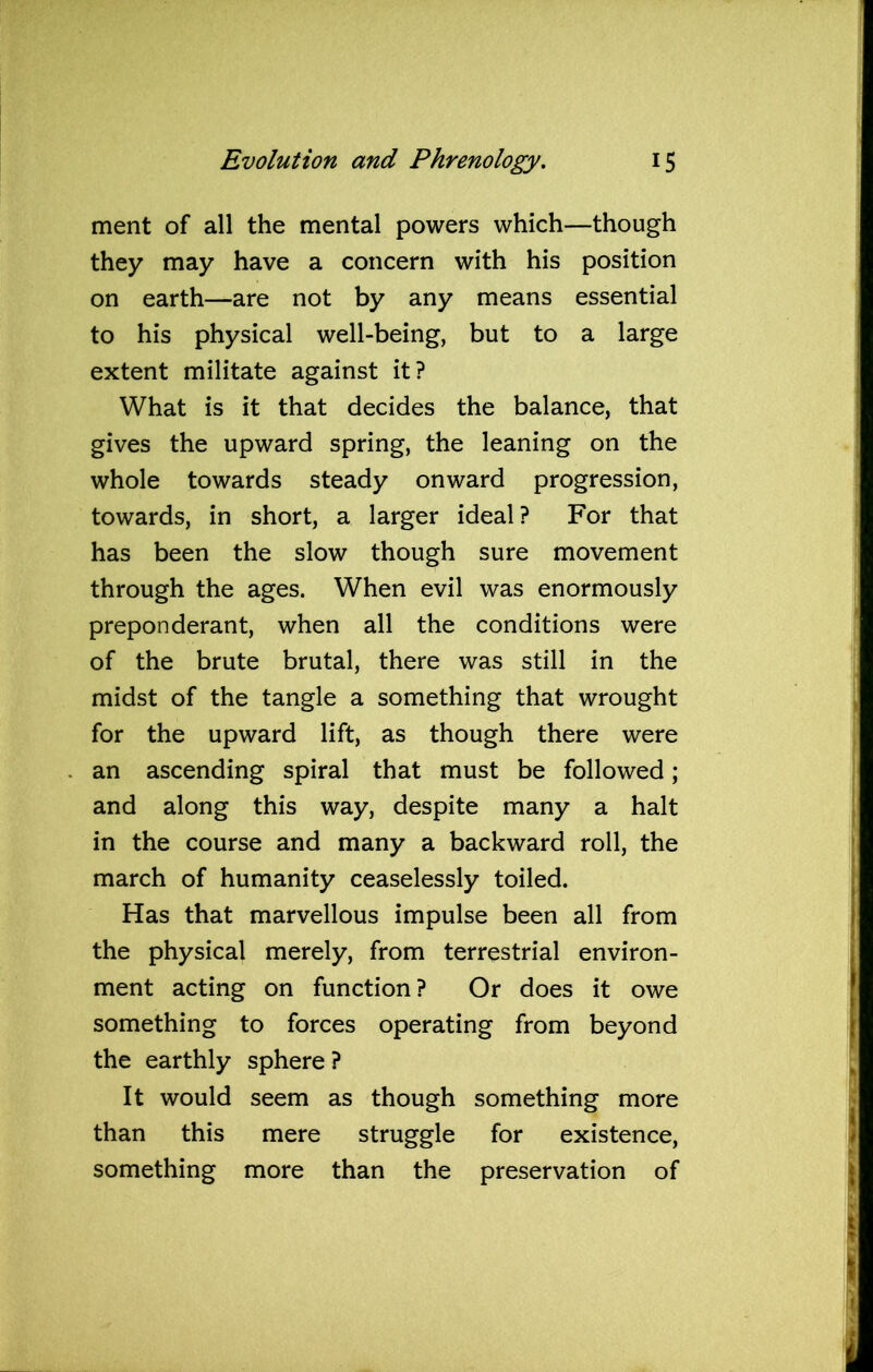 ment of all the mental powers which—though they may have a concern with his position on earth—are not by any means essential to his physical well-being, but to a large extent militate against it? What is it that decides the balance, that gives the upward spring, the leaning on the whole towards steady onward progression, towards, in short, a larger ideal? For that has been the slow though sure movement through the ages. When evil was enormously preponderant, when all the conditions were of the brute brutal, there was still in the midst of the tangle a something that wrought for the upward lift, as though there were an ascending spiral that must be followed; and along this way, despite many a halt in the course and many a backward roll, the march of humanity ceaselessly toiled. Has that marvellous impulse been all from the physical merely, from terrestrial environ- ment acting on function? Or does it owe something to forces operating from beyond the earthly sphere ? It would seem as though something more than this mere struggle for existence, something more than the preservation of