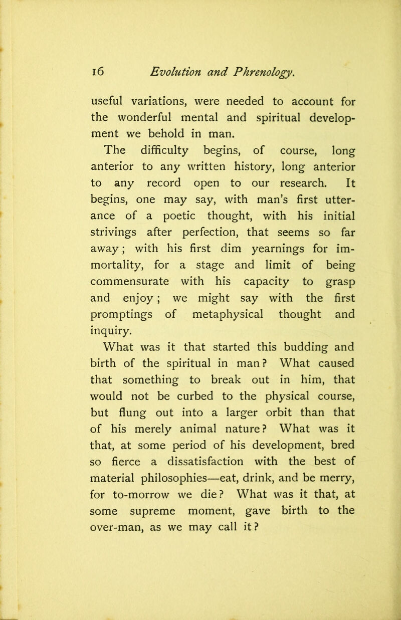 useful variations, were needed to account for the wonderful mental and spiritual develop- ment we behold in man. The difficulty begins, of course, long anterior to any written history, long anterior to any record open to our research. It begins, one may say, with man’s first utter- ance of a poetic thought, with his initial strivings after perfection, that seems so far away; with his first dim yearnings for im- mortality, for a stage and limit of being commensurate with his capacity to grasp and enjoy; we might say with the first promptings of metaphysical thought and inquiry. What was it that started this budding and birth of the spiritual in man? What caused that something to break out in him, that would not be curbed to the physical course, but flung out into a larger orbit than that of his merely animal nature? What was it that, at some period of his development, bred so fierce a dissatisfaction with the best of material philosophies—eat, drink, and be merry, for to-morrow we die? What was it that, at some supreme moment, gave birth to the over-man, as we may call it ?