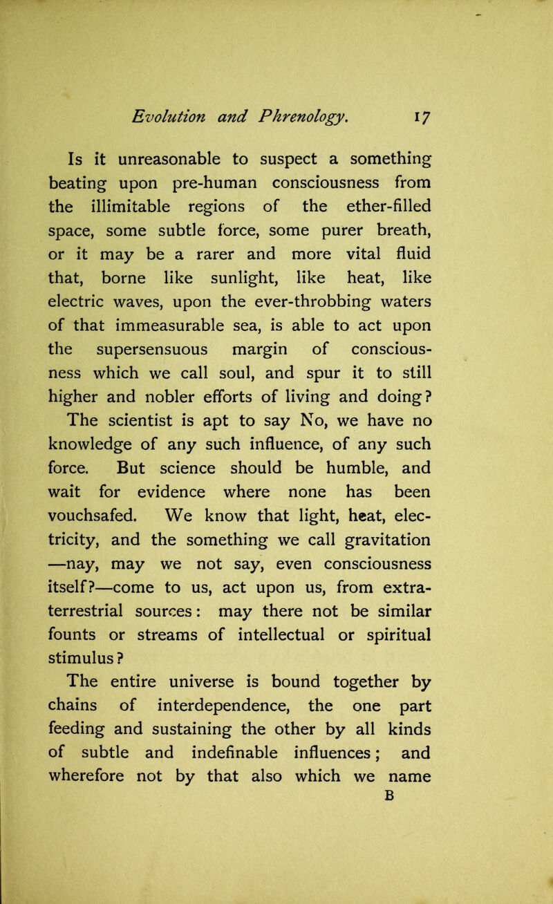 Is it unreasonable to suspect a something beating upon pre-human consciousness from the illimitable regions of the ether-filled space, some subtle force, some purer breath, or it may be a rarer and more vital fluid that, borne like sunlight, like heat, like electric waves, upon the ever-throbbing waters of that immeasurable sea, is able to act upon the supersensuous margin of conscious- ness which we call soul, and spur it to still higher and nobler efforts of living and doing? The scientist is apt to say No, we have no knowledge of any such influence, of any such force. But science should be humble, and wait for evidence where none has been vouchsafed. We know that light, heat, elec- tricity, and the something we call gravitation —nay, may we not say, even consciousness itself?—come to us, act upon us, from extra- terrestrial sources: may there not be similar founts or streams of intellectual or spiritual stimulus? The entire universe is bound together by chains of interdependence, the one part feeding and sustaining the other by all kinds of subtle and indefinable influences; and wherefore not by that also which we name B