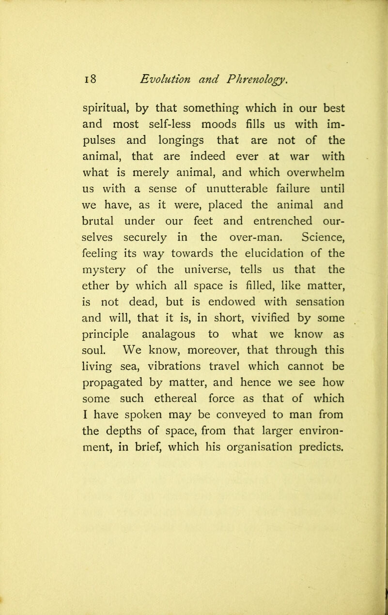spiritual, by that something which in our best and most self-less moods fills us with im- pulses and longings that are not of the animal, that are indeed ever at war with what is merely animal, and which overwhelm us with a sense of unutterable failure until we have, as it were, placed the animal and brutal under our feet and entrenched our- selves securely in the over-man. Science, feeling its way towards the elucidation of the mystery of the universe, tells us that the ether by which all space is filled, like matter, is not dead, but is endowed with sensation and will, that it is, in short, vivified by some principle analagous to what we know as soul. We know, moreover, that through this living sea, vibrations travel which cannot be propagated by matter, and hence we see how some such ethereal force as that of which I have spoken may be conveyed to man from the depths of space, from that larger environ- ment, in brief, which his organisation predicts.