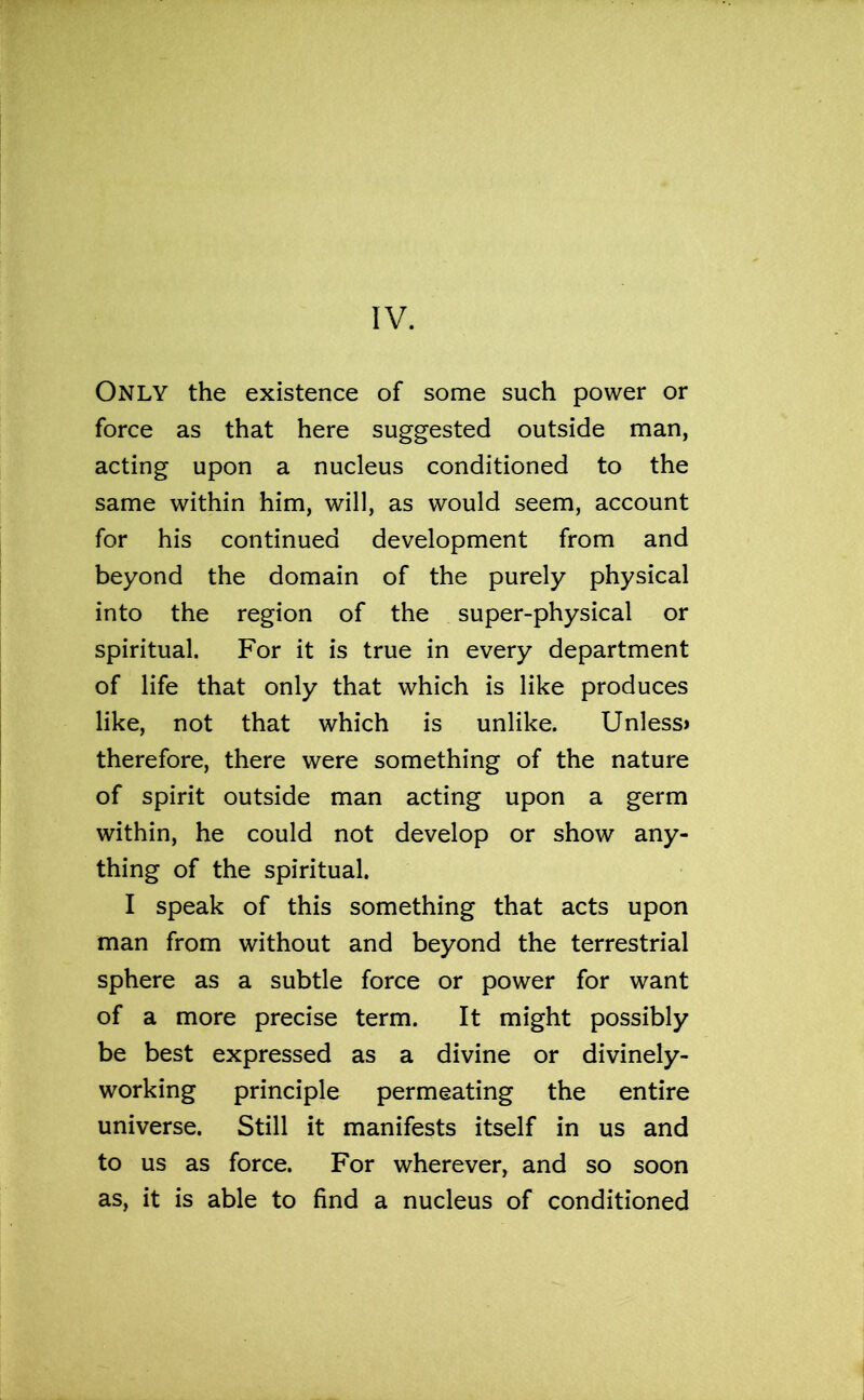 Only the existence of some such power or force as that here suggested outside man, acting upon a nucleus conditioned to the same within him, will, as would seem, account for his continued development from and beyond the domain of the purely physical into the region of the super-physical or spiritual. For it is true in every department of life that only that which is like produces like, not that which is unlike. Unless* therefore, there were something of the nature of spirit outside man acting upon a germ within, he could not develop or show any- thing of the spiritual. I speak of this something that acts upon man from without and beyond the terrestrial sphere as a subtle force or power for want of a more precise term. It might possibly be best expressed as a divine or divinely- working principle permeating the entire universe. Still it manifests itself in us and to us as force. For wherever, and so soon as, it is able to find a nucleus of conditioned