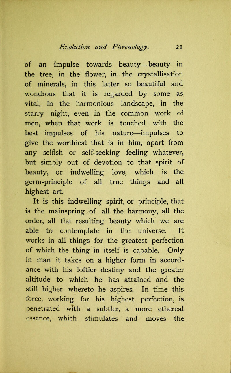 of an impulse towards beauty—beauty in the tree, in the flower, in the crystallisation of minerals, in this latter so beautiful and wondrous that it is regarded by some as vital, in the harmonious landscape, in the starry night, even in the common work of men, when that work is touched with the best impulses of his nature—impulses to give the worthiest that is in him, apart from any selfish or self-seeking feeling whatever, but simply out of devotion to that spirit of beauty, or indwelling love, which is the germ-principle of all true things and all highest art. It is this indwelling spirit, or principle, that is the mainspring of all the harmony, all the order, all the resulting beauty which we are able to contemplate in the universe. It works in all things for the greatest perfection of which the thing in itself is capable. Only in man it takes on a higher form in accord- ance with his loftier destiny and the greater altitude to which he has attained and the still higher whereto he aspires. In time this force, working for his highest perfection, is penetrated with a subtler, a more ethereal essence, which stimulates and moves the