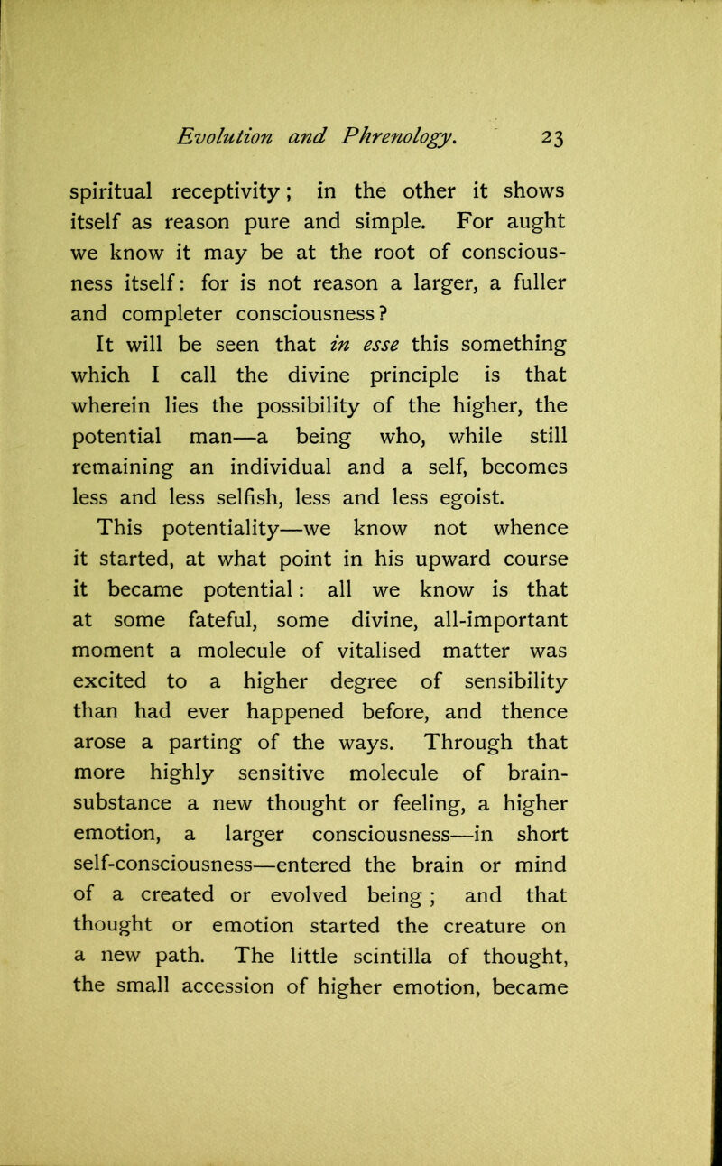 spiritual receptivity; in the other it shows itself as reason pure and simple. For aught we know it may be at the root of conscious- ness itself: for is not reason a larger, a fuller and completer consciousness? It will be seen that in esse this something which I call the divine principle is that wherein lies the possibility of the higher, the potential man—a being who, while still remaining an individual and a self, becomes less and less selfish, less and less egoist. This potentiality—we know not whence it started, at what point in his upward course it became potential: all we know is that at some fateful, some divine, all-important moment a molecule of vitalised matter was excited to a higher degree of sensibility than had ever happened before, and thence arose a parting of the ways. Through that more highly sensitive molecule of brain- substance a new thought or feeling, a higher emotion, a larger consciousness—in short self-consciousness—entered the brain or mind of a created or evolved being ; and that thought or emotion started the creature on a new path. The little scintilla of thought, the small accession of higher emotion, became