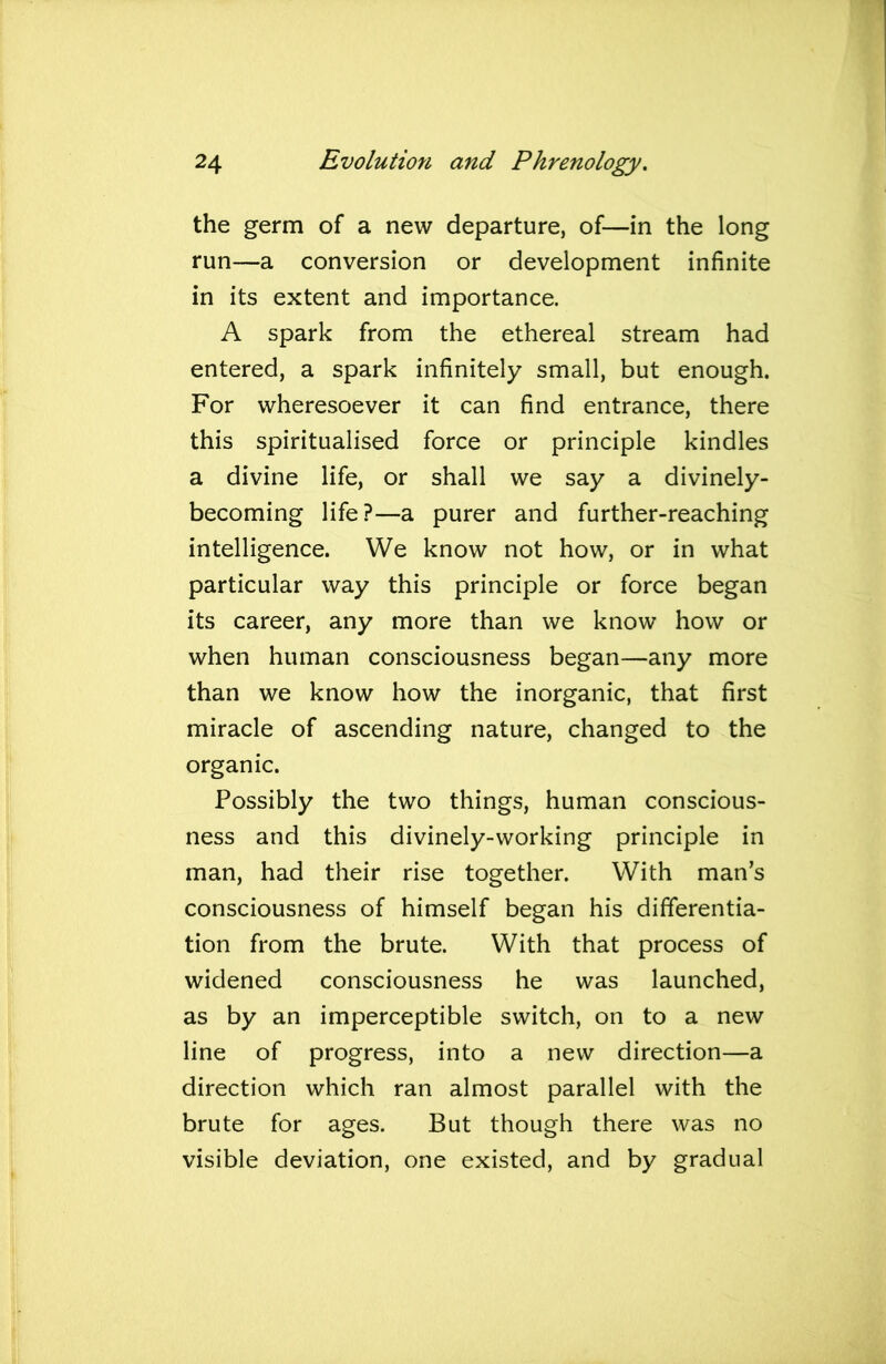 the germ of a new departure, of—in the long run—a conversion or development infinite in its extent and importance. A spark from the ethereal stream had entered, a spark infinitely small, but enough. For wheresoever it can find entrance, there this spiritualised force or principle kindles a divine life, or shall we say a divinely- becoming life?—a purer and further-reaching intelligence. We know not how, or in what particular way this principle or force began its career, any more than we know how or when human consciousness began—any more than we know how the inorganic, that first miracle of ascending nature, changed to the organic. Possibly the two things, human conscious- ness and this divinely-working principle in man, had their rise together. With man’s consciousness of himself began his differentia- tion from the brute. With that process of widened consciousness he was launched, as by an imperceptible switch, on to a new line of progress, into a new direction—a direction which ran almost parallel with the brute for ages. But though there was no visible deviation, one existed, and by gradual
