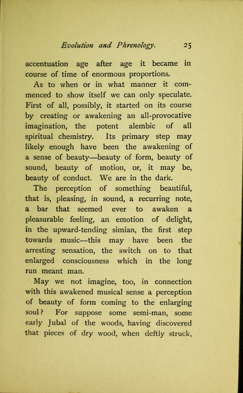 accentuation age after age it became in course of time of enormous proportions. As to when or in what manner it com- menced to show itself we can only speculate. First of all, possibly, it started on its course by creating or awakening an all-provocative imagination, the potent alembic of all spiritual chemistry. Its primary step may likely enough have been the awakening of a sense of beauty—beauty of form, beauty of sound, beauty of motion, or, it may be, beauty of conduct. We are in the dark. The perception of something beautiful, that is, pleasing, in sound, a recurring note, a bar that seemed ever to awaken a pleasurable feeling, an emotion of delight, in the upward-tending simian, the first step towards music—this may have been the arresting sensation, the switch on to that enlarged consciousness which in the long run meant man. May we not imagine, too, in connection with this awakened musical sense a perception of beauty of form coming to the enlarging soul? For suppose some semi-man, some early Jubal of the woods, having discovered that pieces of dry wood, when deftly struck,