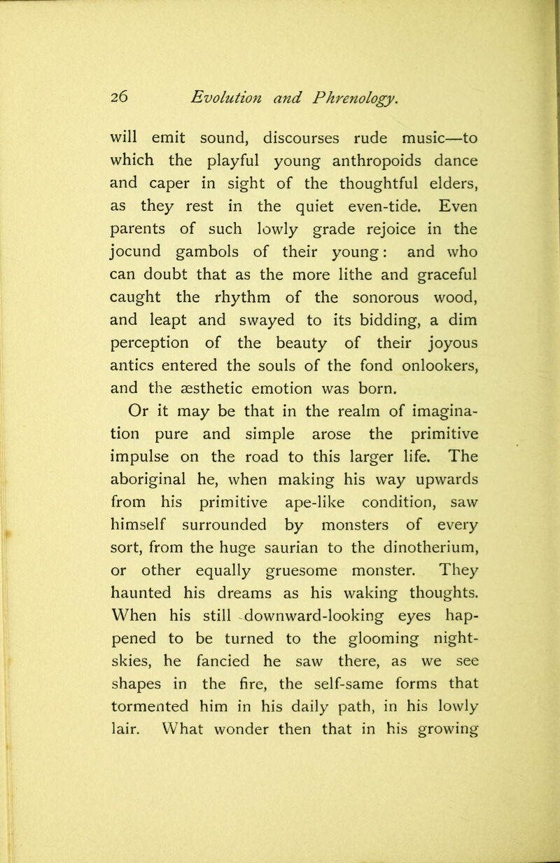 will emit sound, discourses rude music—to which the playful young anthropoids dance and caper in sight of the thoughtful elders, as they rest in the quiet even-tide. Even parents of such lowly grade rejoice in the jocund gambols of their young: and who can doubt that as the more lithe and graceful caught the rhythm of the sonorous wood, and leapt and swayed to its bidding, a dim perception of the beauty of their joyous antics entered the souls of the fond onlookers, and the aesthetic emotion was born. Or it may be that in the realm of imagina- tion pure and simple arose the primitive impulse on the road to this larger life. The aboriginal he, when making his way upwards from his primitive ape-like condition, saw himself surrounded by monsters of every sort, from the huge saurian to the dinotherium, or other equally gruesome monster. They haunted his dreams as his waking thoughts. When his still downward-looking eyes hap- pened to be turned to the glooming night- skies, he fancied he saw there, as we see shapes in the fire, the self-same forms that tormented him in his daily path, in his lowly lair. What wonder then that in his growing