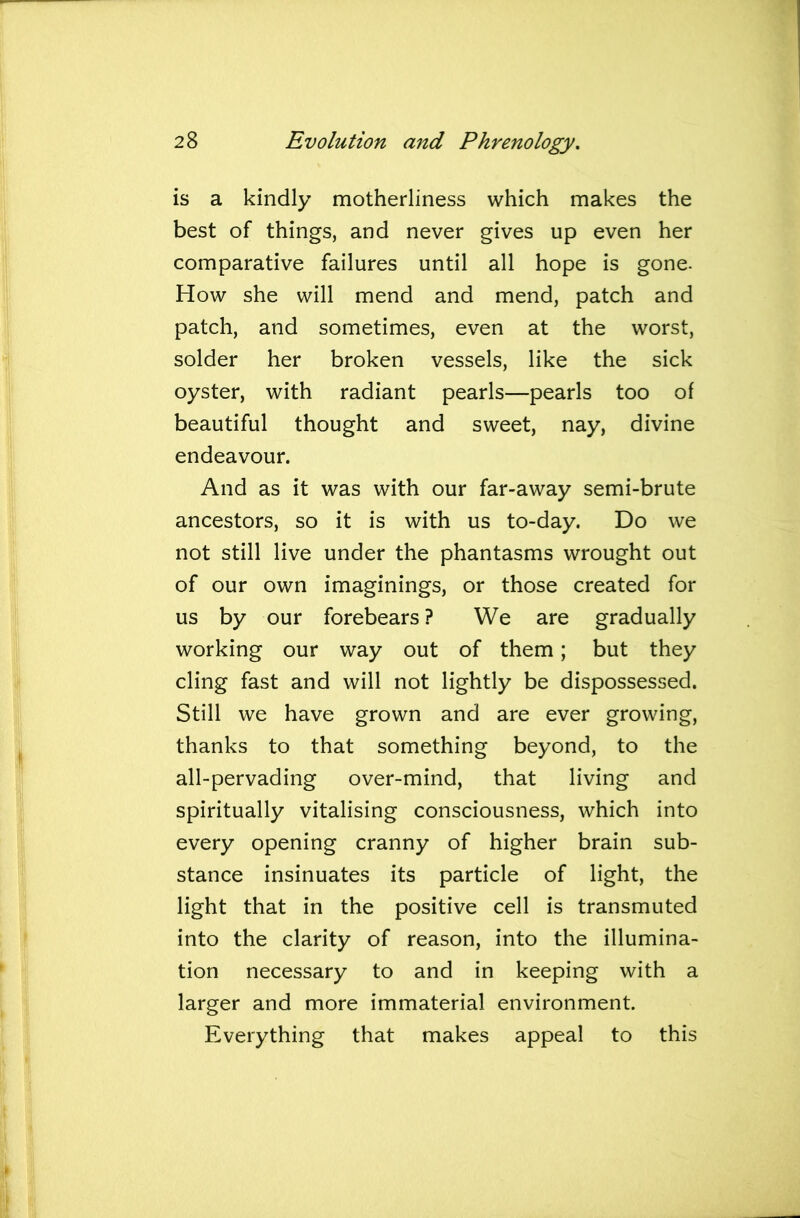 is a kindly motherliness which makes the best of things, and never gives up even her comparative failures until all hope is gone- How she will mend and mend, patch and patch, and sometimes, even at the worst, solder her broken vessels, like the sick oyster, with radiant pearls—pearls too of beautiful thought and sweet, nay, divine endeavour. And as it was with our far-away semi-brute ancestors, so it is with us to-day. Do we not still live under the phantasms wrought out of our own imaginings, or those created for us by our forebears ? We are gradually working our way out of them; but they cling fast and will not lightly be dispossessed. Still we have grown and are ever growing, thanks to that something beyond, to the all-pervading over-mind, that living and spiritually vitalising consciousness, which into every opening cranny of higher brain sub- stance insinuates its particle of light, the light that in the positive cell is transmuted into the clarity of reason, into the illumina- tion necessary to and in keeping with a larger and more immaterial environment. Everything that makes appeal to this