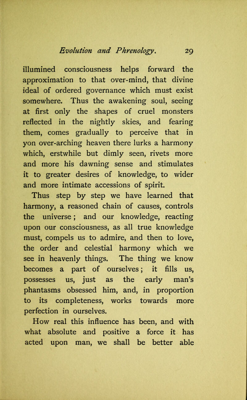 illumined consciousness helps forward the approximation to that over-mind, that divine ideal of ordered governance which must exist somewhere. Thus the awakening soul, seeing at first only the shapes of cruel monsters reflected in the nightly skies, and fearing them, comes gradually to perceive that in yon over-arching heaven there lurks a harmony which, erstwhile but dimly seen, rivets more and more his dawning sense and stimulates it to greater desires of knowledge, to wider and more intimate accessions of spirit. Thus step by step we have learned that harmony, a reasoned chain of causes, controls the universe; and our knowledge, reacting upon our consciousness, as all true knowledge must, compels us to admire, and then to love, the order and celestial harmony which we see in heavenly things. The thing we know becomes a part of ourselves; it fills us, possesses us, just as the early man’s phantasms obsessed him, and, in proportion to its completeness, works towards more perfection in ourselves. How real this influence has been, and with what absolute and positive a force it has acted upon man, we shall be better able