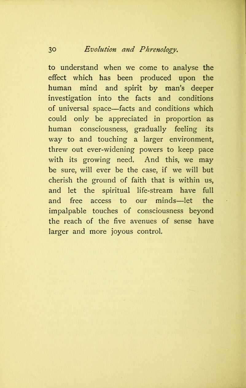 to understand when we come to analyse the effect which has been produced upon the human mind and spirit by man’s deeper investigation into the facts and conditions of universal space—facts and conditions which could only be appreciated in proportion as human consciousness, gradually feeling its way to and touching a larger environment, threw out ever-widening powers to keep pace with its growing need. And this, we may be sure, will ever be the case, if we will but cherish the ground of faith that is within us, and let the spiritual life-stream have full and free access to our minds—let the impalpable touches of consciousness beyond the reach of the five avenues of sense have larger and more joyous control.