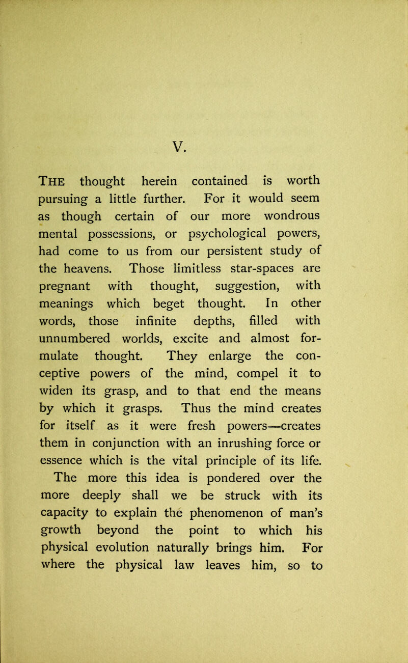 V. The thought herein contained is worth pursuing a little further. For it would seem as though certain of our more wondrous mental possessions, or psychological powers, had come to us from our persistent study of the heavens. Those limitless star-spaces are pregnant with thought, suggestion, with meanings which beget thought. In other words, those infinite depths, filled with unnumbered worlds, excite and almost for- mulate thought. They enlarge the con- ceptive powers of the mind, compel it to widen its grasp, and to that end the means by which it grasps. Thus the mind creates for itself as it were fresh powers—creates them in conjunction with an inrushing force or essence which is the vital principle of its life. The more this idea is pondered over the more deeply shall we be struck with its capacity to explain the phenomenon of man’s growth beyond the point to which his physical evolution naturally brings him. For where the physical law leaves him, so to