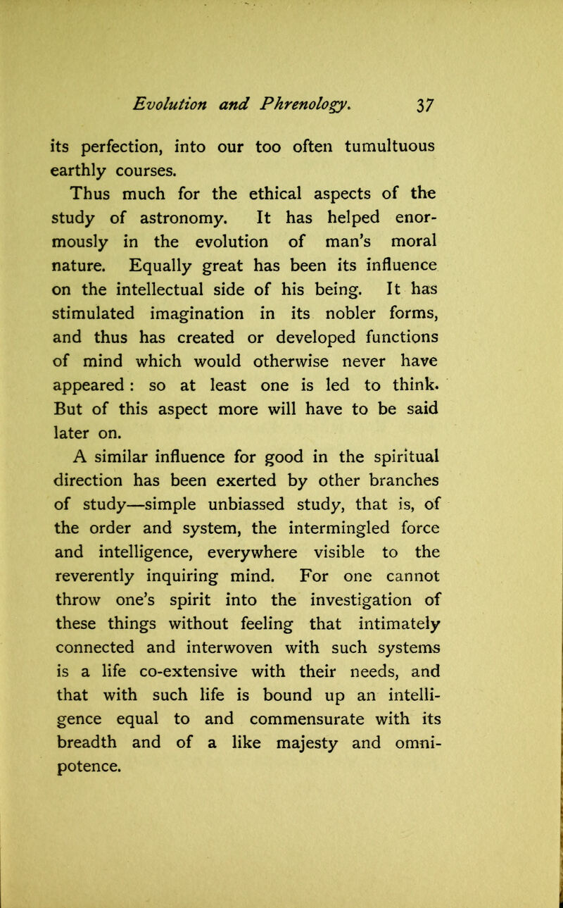 its perfection, into our too often tumultuous earthly courses. Thus much for the ethical aspects of the study of astronomy. It has helped enor- mously in the evolution of man’s moral nature. Equally great has been its influence on the intellectual side of his being. It has stimulated imagination in its nobler forms, and thus has created or developed functions of mind which would otherwise never have appeared: so at least one is led to think. But of this aspect more will have to be said later on. A similar influence for good in the spiritual direction has been exerted by other branches of study—simple unbiassed study, that is, of the order and system, the intermingled force and intelligence, everywhere visible to the reverently inquiring mind. For one cannot throw one’s spirit into the investigation of these things without feeling that intimately connected and interwoven with such systems is a life co-extensive with their needs, and that with such life is bound up an intelli- gence equal to and commensurate with its breadth and of a like majesty and omni- potence.