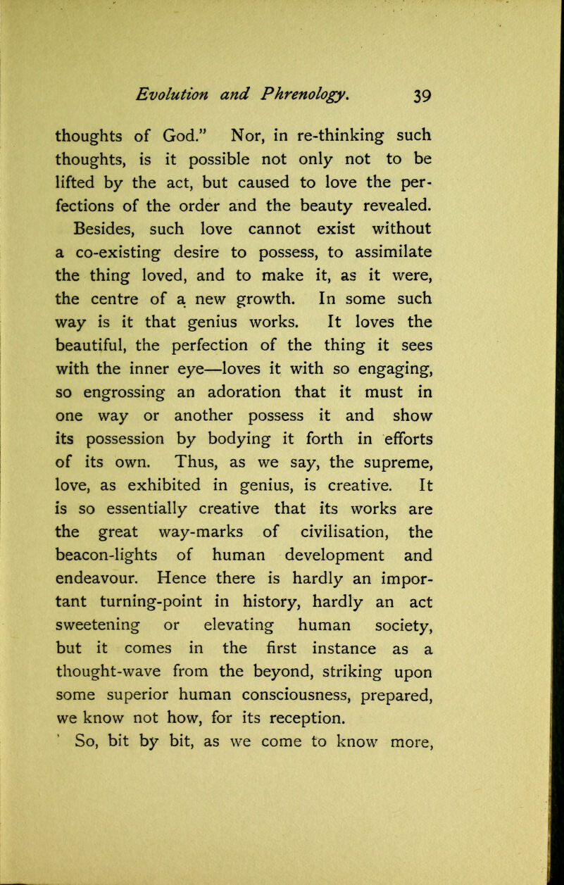 thoughts of God.” Nor, in re-thinking such thoughts, is it possible not only not to be lifted by the act, but caused to love the per- fections of the order and the beauty revealed. Besides, such love cannot exist without a co-existing desire to possess, to assimilate the thing loved, and to make it, as it were, the centre of a new growth. In some such way is it that genius works. It loves the beautiful, the perfection of the thing it sees with the inner eye—loves it with so engaging, so engrossing an adoration that it must in one way or another possess it and show its possession by bodying it forth in efforts of its own. Thus, as we say, the supreme, love, as exhibited in genius, is creative. It is so essentially creative that its works are the great way-marks of civilisation, the beacon-lights of human development and endeavour. Hence there is hardly an impor- tant turning-point in history, hardly an act sweetening or elevating human society, but it comes in the first instance as a thought-wave from the beyond, striking upon some superior human consciousness, prepared, we know not how, for its reception. So, bit by bit, as we come to know more,