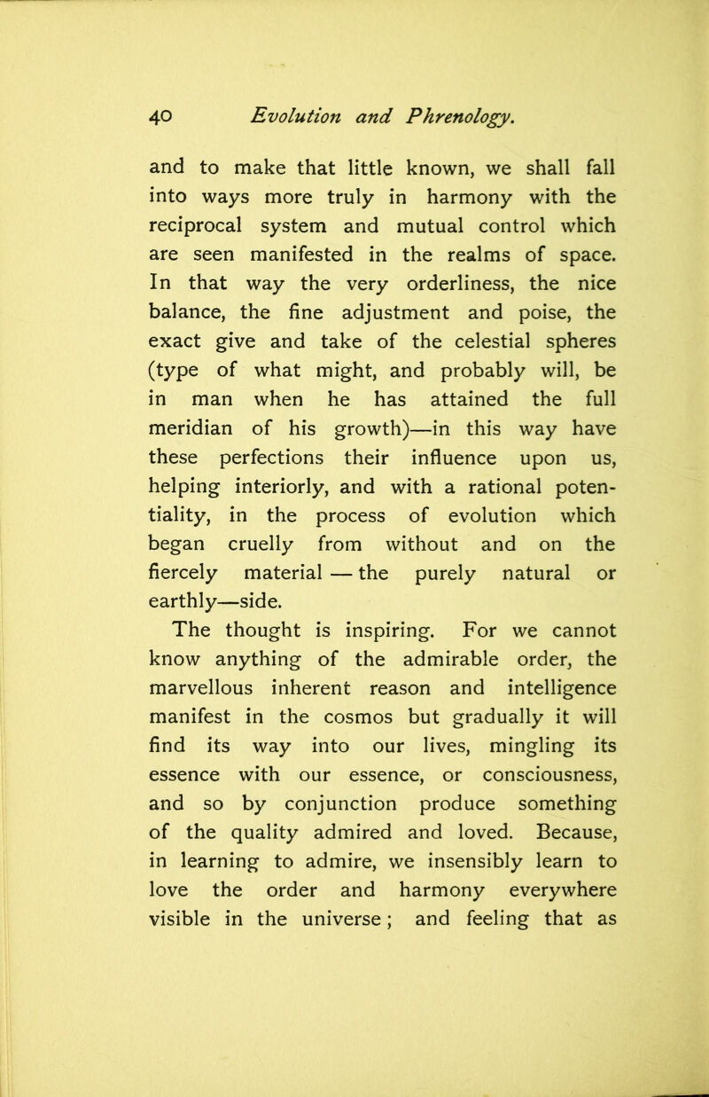 and to make that little known, we shall fall into ways more truly in harmony with the reciprocal system and mutual control which are seen manifested in the realms of space. In that way the very orderliness, the nice balance, the fine adjustment and poise, the exact give and take of the celestial spheres (type of what might, and probably will, be in man when he has attained the full meridian of his growth)—in this way have these perfections their influence upon us, helping interiorly, and with a rational poten- tiality, in the process of evolution which began cruelly from without and on the fiercely material — the purely natural or earthly—side. The thought is inspiring. For we cannot know anything of the admirable order, the marvellous inherent reason and intelligence manifest in the cosmos but gradually it will find its way into our lives, mingling its essence with our essence, or consciousness, and so by conjunction produce something of the quality admired and loved. Because, in learning to admire, we insensibly learn to love the order and harmony everywhere visible in the universe; and feeling that as