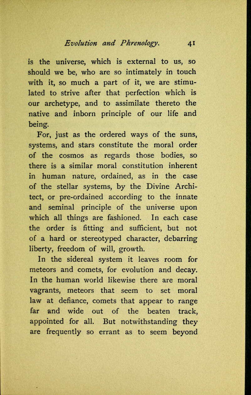 is the universe, which is external to us, so should we be, who are so intimately in touch with it, so much a part of it, we are stimu- lated to strive after that perfection which is our archetype, and to assimilate thereto the native and inborn principle of our life and being. For, just as the ordered ways of the suns, systems, and stars constitute the moral order of the cosmos as regards those bodies, so there is a similar moral constitution inherent in human nature, ordained, as in the case of the stellar systems, by the Divine Archi- tect, or pre-ordained according to the innate and seminal principle of the universe upon which all things are fashioned. In each case the order is fitting and sufficient, but not of a hard or stereotyped character, debarring liberty, freedom of will, growth. In the sidereal system it leaves room for meteors and comets, for evolution and decay. In the human world likewise there are moral vagrants, meteors that seem to set moral law at defiance, comets that appear to range far and wide out of the beaten track, appointed for all. But notwithstanding they are frequently so errant as to seem beyond