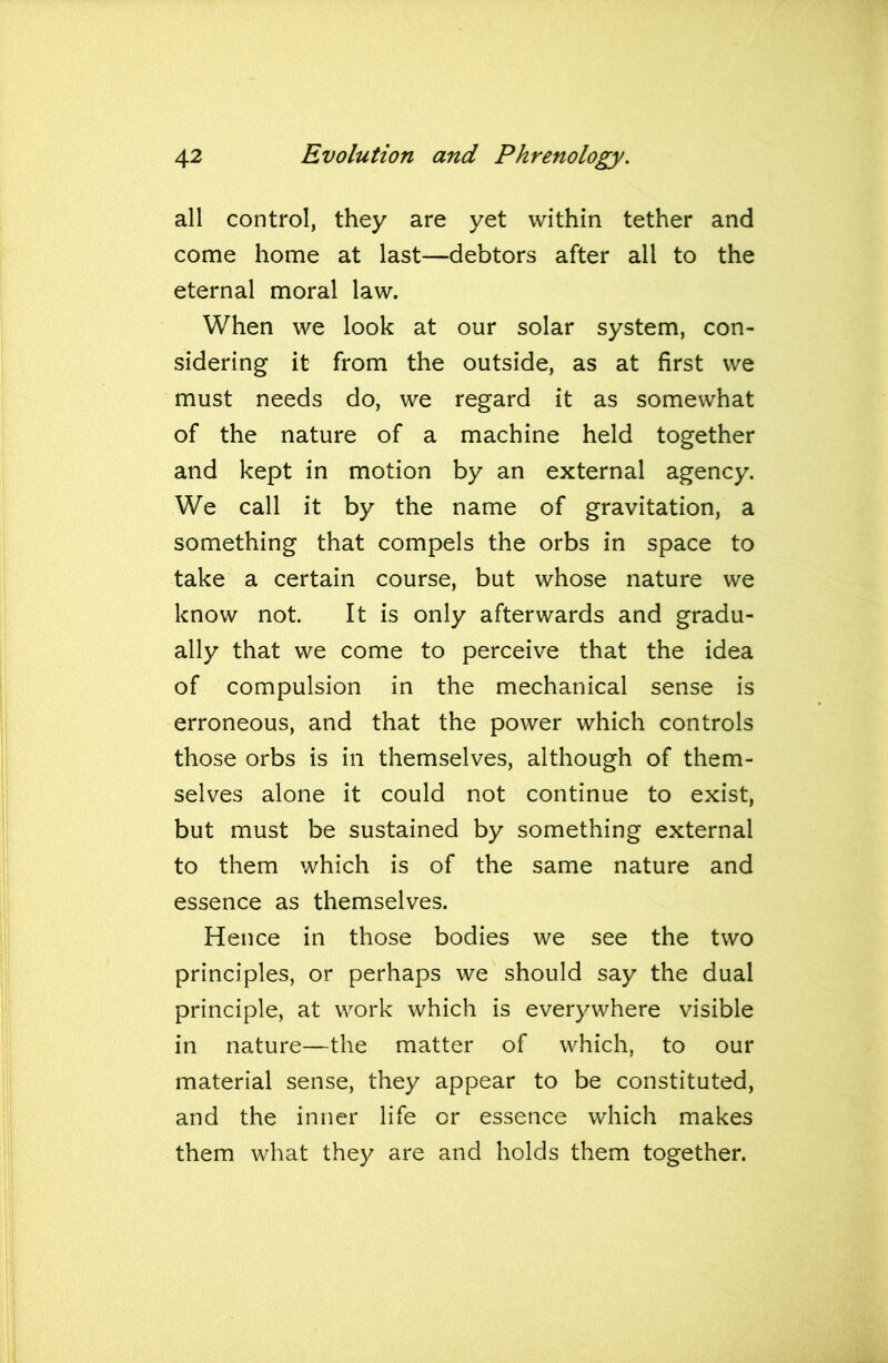 all control, they are yet within tether and come home at last—debtors after all to the eternal moral law. When we look at our solar system, con- sidering it from the outside, as at first we must needs do, we regard it as somewhat of the nature of a machine held together and kept in motion by an external agency. We call it by the name of gravitation, a something that compels the orbs in space to take a certain course, but whose nature we know not. It is only afterwards and gradu- ally that we come to perceive that the idea of compulsion in the mechanical sense is erroneous, and that the power which controls those orbs is in themselves, although of them- selves alone it could not continue to exist, but must be sustained by something external to them which is of the same nature and essence as themselves. Hence in those bodies we see the two principles, or perhaps we should say the dual principle, at work which is everywhere visible in nature—the matter of which, to our material sense, they appear to be constituted, and the inner life or essence which makes them what they are and holds them together.