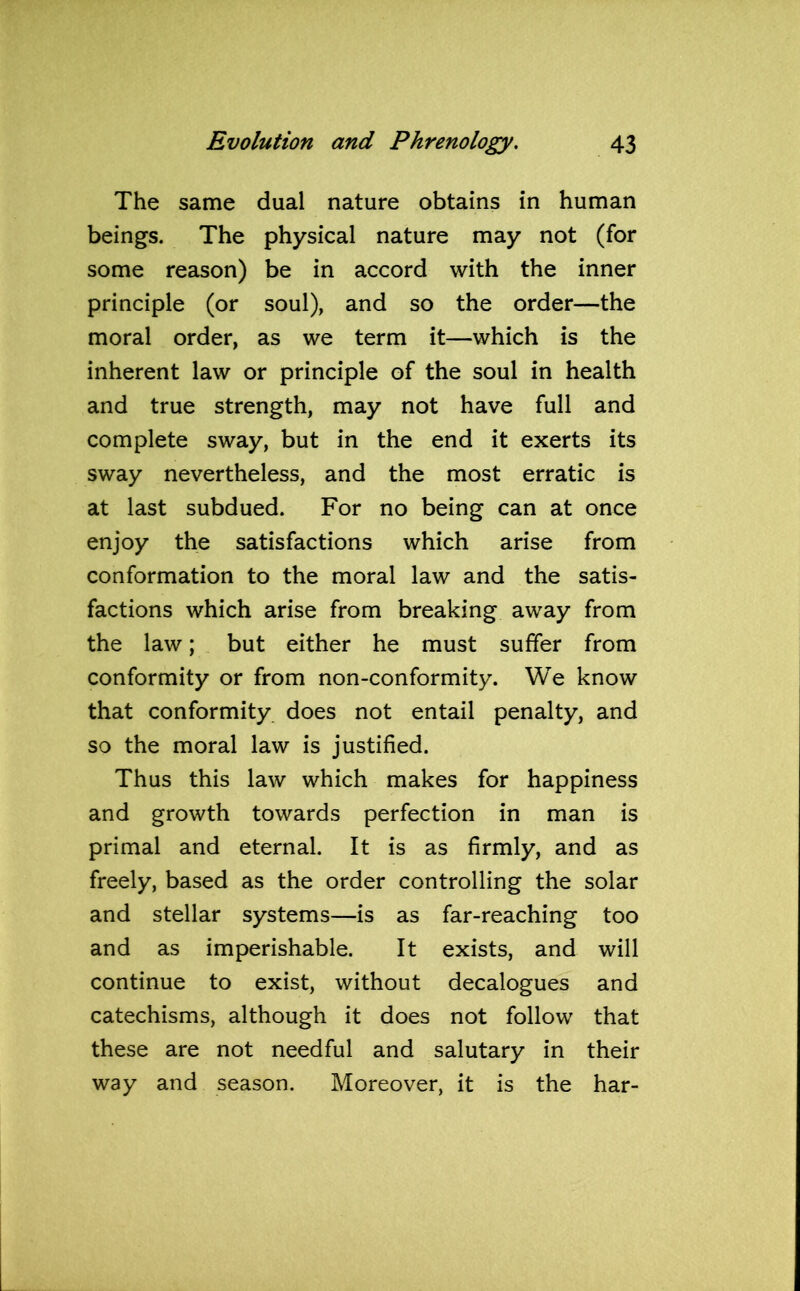 The same dual nature obtains in human beings. The physical nature may not (for some reason) be in accord with the inner principle (or soul), and so the order—the moral order, as we term it—which is the inherent law or principle of the soul in health and true strength, may not have full and complete sway, but in the end it exerts its sway nevertheless, and the most erratic is at last subdued. For no being can at once enjoy the satisfactions which arise from conformation to the moral law and the satis- factions which arise from breaking away from the law; but either he must suffer from conformity or from non-conformity. We know that conformity does not entail penalty, and so the moral law is justified. Thus this law which makes for happiness and growth towards perfection in man is primal and eternal. It is as firmly, and as freely, based as the order controlling the solar and stellar systems—is as far-reaching too and as imperishable. It exists, and will continue to exist, without decalogues and catechisms, although it does not follow that these are not needful and salutary in their way and season. Moreover, it is the har-