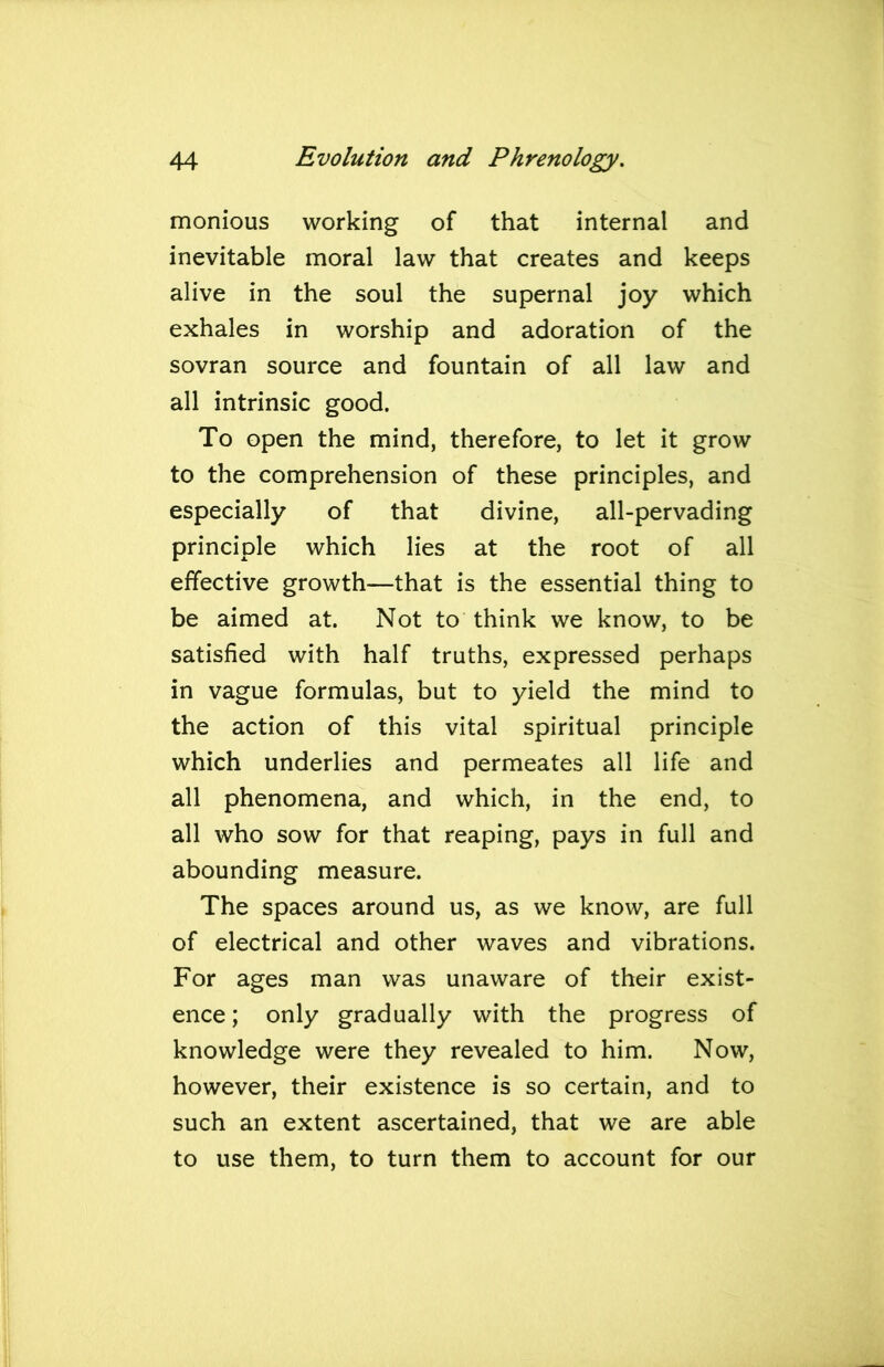 monious working of that internal and inevitable moral law that creates and keeps alive in the soul the supernal joy which exhales in worship and adoration of the sovran source and fountain of all law and all intrinsic good. To open the mind, therefore, to let it grow to the comprehension of these principles, and especially of that divine, all-pervading principle which lies at the root of all effective growth—that is the essential thing to be aimed at. Not to think we know, to be satisfied with half truths, expressed perhaps in vague formulas, but to yield the mind to the action of this vital spiritual principle which underlies and permeates all life and all phenomena, and which, in the end, to all who sow for that reaping, pays in full and abounding measure. The spaces around us, as we know, are full of electrical and other waves and vibrations. For ages man was unaware of their exist- ence ; only gradually with the progress of knowledge were they revealed to him. Now, however, their existence is so certain, and to such an extent ascertained, that we are able to use them, to turn them to account for our