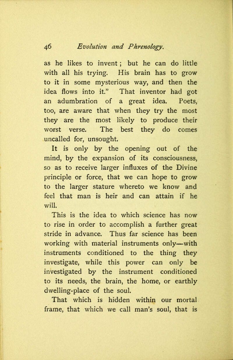 as he likes to invent; but he can do little with all his trying. His brain has to grow to it in some mysterious way, and then the idea flows into it.” That inventor had got an adumbration of a great idea. Poets, too, are aware that when they try the most they are the most likely to produce their worst verse. The best they do comes uncalled for, unsought. It is only by the opening out of the mind, by the expansion of its consciousness, so as to receive larger influxes of the Divine principle or force, that we can hope to grow to the larger stature whereto we know and feel that man is heir and can attain if he will. This is the idea to which science has now to rise in order to accomplish a further great stride in advance. Thus far science has been working with material instruments only—with instruments conditioned to the thing they investigate, while this power can only be investigated by the instrument conditioned to its needs, the brain, the home, or earthly dwelling-place of the soul. That which is hidden within our mortal frame, that which we call man’s soul, that is